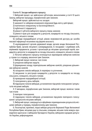 194
Стаття 11. Засади виборчого процесу
1. Виборчий процес—це здійснення суб’єктами, визначеними у статті 12 цього
Закону, виборчих процедур, передбачених цим Законом.
Виборчий процес здійснюється на засадах:
1) законності та заборони незаконного втручання будь-кого у цей процес;
2) політичного плюралізму та багатопартійності;
3) публічності і відкритості;
4) рівності суб’єктів виборчого процесу перед законом;
5) рівності прав усіх кандидатів у депутати, кандидатів на посаду сільського,
селищного, міського голови;
6) свободи передвиборної агітації, рівних можливостей доступу до засобів
масової інформації незалежно від форми власності;
7) неупередженості органів державної влади, органів влади Автономної Рес-
публіки Крим, органів місцевого самоврядування, їх посадових і службових осіб,
керівників підприємств, установ і організацій до місцевих організацій партій, кан-
дидатів у депутати та кандидатів на посаду сільського, селищного, міського голови.
2. Початок виборчого процесу оголошується відповідною виборчою комісією
у строки та в порядку, визначені цим Законом.
3. Виборчий процес включає такі етапи:
1) утворення виборчих округів;
3) формування складу територіальних виборчих комісій, утворення дільнич-
них виборчих комісій;
4) складання списків виборців, їх перевірка та уточнення;
5) висування та реєстрація кандидатів у депутати та кандидатів на посаду
сільського, селищного, міського голови;
6) проведення передвиборної агітації;
7) голосування у день виборів;
8) підрахунок голосів виборців, установлення підсумків голосування і резуль-
татів місцевих виборів.
4. У випадках, передбачених цим Законом, виборчий процес включає також
такі етапи:
1) повторне голосування;
2) підрахунок голосів виборців, установлення підсумків повторного голосу-
вання і результатів місцевих виборів.
5. Виборчий процес завершується офіційним оприлюдненням результатів міс-
цевих виборів у порядку, передбаченому цим Законом.
6. Позачергові, проміжні, перші вибори депутатів Верховної Ради Автономної
Республіки Крим, місцевих рад та сільських, селищних, міських голів можуть про-
водитися одночасно з виборами Президента України, виборами народних депута-
тів України, референдумом.
 