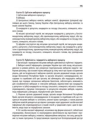 195
Стаття 12. Суб’єкти виборчого процесу
1. Суб’єктами виборчого процесу є:
1) виборці;
2) Центральна виборча комісія, виборчі комісії, сформовані (утворені) від-
повідно до цього Закону, Закону України «Про Центральну виборчу комісію» та
інших законів України;
3) кандидати в депутати, кандидати на посаду сільського, селищного, місь-
кого голови;
4) місцеві організації партій, які висунули кандидатів у депутати у багато-
мандатному виборчому окрузі, або одномандатному виборчому окрузі, або од-
номандатному мажоритарному виборчому окрузі, або кандидатів на посаду сіль-
ського, селищного, міського голови;
5) офіційні спостерігачі від місцевих організацій партій, які висунули канди-
датів у депутати у багатомандатному виборчому окрузі, від кандидатів у депу-
тати в одномандатному, одномандатному мажоритарному виборчому окрузі, від
кандидатів на посаду сільського, селищного, міського голови, від громадських
організацій.
Стаття 13. Публічність і відкритість виборчого процесу
1. Організація і проведення місцевих виборів здійснюються публічно і відкрито.
2. Виборчі комісії інформують громадян України про свій склад, місцезнахо-
дження та режим роботи, про утворення територіальних виборчих округів і ви-
борчих дільниць, про основні права виборців (у тому числі про право оскарження
рішень, дій чи бездіяльності виборчих комісій, органів державної влади, органів
влади Автономної Республіки Крим та органів місцевого самоврядування, по-
садових та службових осіб цих органів, які обмежують або порушують виборчі
права), про порядок заповнення виборчих бюлетенів, забезпечують можливість
для ознайомлення виборців зі списками виборців, відомостями про кандидатів
у депутати та (або) кандидатів на посаду сільського, селищного, міського голови,
оприлюднюють підсумки голосування та результати місцевих виборів, надають
іншу інформацію у випадках, передбачених цим Законом.
3. Рішення органів державної влади, органів влади Автономної Республіки
Крим, органів місцевого самоврядування, їх посадових та службових осіб, що сто-
суються місцевих виборів та зачіпають законні права громадян, а також рішення
виборчих комісій доводяться до відома громадян через друковані засоби масової
інформації або оприлюднюються в інший спосіб у триденний строк з дня їх при-
йняття, якщо інше не передбачено законом.
4. Усі засоби масової інформації, незалежно від форми власності, зобов’язані
справедливо, збалансовано та неупереджено висвітлювати хід підготовки і про-
ведення місцевих виборів у новинах, інформаційних випусках, ток-шоу, дискусій-
них та інших програмах. Їх представникам гарантується безперешкодний доступ
 