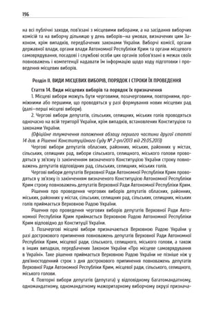 196
на всі публічні заходи, пов’язані з місцевими виборами, а на засідання виборчих
комісій та на виборчу дільницю у день виборів—на умовах, визначених цим За-
коном, крім випадків, передбачених законами України. Виборчі комісії, органи
державної влади, органи влади Автономної Республіки Крим та органи місцевого
самоврядування, посадові і службові особи цих органів зобов’язані в межах своїх
повноважень і компетенції надавати їм інформацію щодо ходу підготовки і про-
ведення місцевих виборів.
Розділ II. ВИДИ МІСЦЕВИХ ВИБОРІВ, ПОРЯДОК І СТРОКИ ЇХ ПРОВЕДЕННЯ
Стаття 14. Види місцевих виборів та порядок їх призначення
1. Місцеві вибори можуть бути черговими, позачерговими, повторними, про-
міжними або першими, що проводяться у разі формування нових місцевих рад
(далі—перші місцеві вибори).
2. Чергові вибори депутатів, сільських, селищних, міських голів проводяться
одночасно на всій території України, крім випадків, встановлених Конституцією та
законами України.
(Офіційне тлумачення положення абзацу першого частини другої статті
14 див. в Рішенні Конституційного Суду № 2-рп/2013 від 29.05.2013)
Чергові вибори депутатів обласних, районних, міських, районних у містах,
сільських, селищних рад, вибори сільського, селищного, міського голови прово-
дяться у зв’язку із закінченням визначеного Конституцією України строку повно-
важень депутатів відповідних рад, сільських, селищних, міських голів.
Чергові вибори депутатів Верховної Ради Автономної Республіки Крим прово-
дяться у зв’язку із закінченням визначеного Конституцією Автономної Республіки
Крим строку повноважень депутатів Верховної Ради Автономної Республіки Крим.
Рішення про проведення чергових виборів депутатів обласних, районних,
міських, районних у містах, сільських, селищних рад, сільських, селищних, міських
голів приймається Верховною Радою України.
Рішення про проведення чергових виборів депутатів Верховної Ради Авто-
номної Республіки Крим приймається Верховною Радою Автономної Республіки
Крим відповідно до Конституції України.
3. Позачергові місцеві вибори призначаються Верховною Радою України у
разі дострокового припинення повноважень депутатів Верховної Ради Автономної
Республіки Крим, місцевої ради, сільського, селищного, міського голови, а також
в інших випадках, передбачених Законом України «Про місцеве самоврядування
в Україні». Таке рішення приймається Верховною Радою України не пізніше ніж у
дев’яностоденний строк з дня дострокового припинення повноважень депутатів
Верховної Ради Автономної Республіки Крим, місцевої ради, сільського, селищного,
міського голови.
4. Повторні вибори депутатів (депутата) у відповідному багатомандатному,
одномандатному, одномандатному мажоритарному виборчому окрузі признача-
 