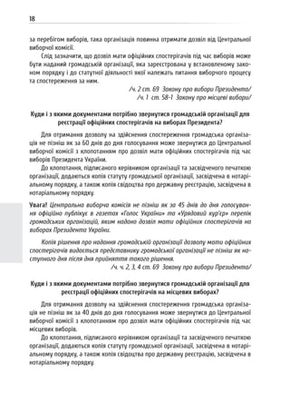 18
за перебігом виборів, така організація повинна отримати дозвіл від Центральної
виборчої комісії.
Слід зазначити, що дозвіл мати офіційних спостерігачів під час виборів може
бути наданий громадській організації, яка зареєстрована у встановленому зако-
ном порядку і до статутної діяльності якої належать питання виборчого процесу
та спостереження за ним.
/ч. 2 ст. 69 Закону про вибори Президента/
/ч. 1 ст. 58-1 Закону про місцеві вибори/
Куди і з якими документами потрібно звернутися громадській організації для
реєстрації офіційних спостерігачів на виборах Президента?
Для отримання дозволу на здійснення спостереження громадська організа-
ція не пізніш як за 60 днів до дня голосування може звернутися до Центральної
виборчої комісії з клопотанням про дозвіл мати офіційних спостерігачів під час
виборів Президента України.
До клопотання, підписаного керівником організації та засвідченого печаткою
організації, додаються копія статуту громадської організації, засвідчена в нотарі-
альному порядку, а також копія свідоцтва про державну реєстрацію, засвідчена в
нотаріальному порядку.
Увага! Центральна виборча комісія не пізніш як за 45 днів до дня голосуван-
ня офіційно публікує в газетах «Голос України» та «Урядовий кур’єр» перелік
громадських організацій, яким надано дозвіл мати офіційних спостерігачів на
виборах Президента України.
Копія рішення про надання громадській організації дозволу мати офіційних
спостерігачів видається представнику громадської організації не пізніш як на-
ступного дня після дня прийняття такого рішення.
/ч. ч. 2, 3, 4 ст. 69 Закону про вибори Президента/
Куди і з якими документами потрібно звернутися громадській організації для
реєстрації офіційних спостерігачів на місцевих виборах?
Для отримання дозволу на здійснення спостереження громадська організа-
ція не пізніш як за 40 днів до дня голосування може звернутися до Центральної
виборчої комісії з клопотанням про дозвіл мати офіційних спостерігачів під час
місцевих виборів.
До клопотання, підписаного керівником організації та засвідченого печаткою
організації, додаються копія статуту громадської організації, засвідчена в нотарі-
альному порядку, а також копія свідоцтва про державну реєстрацію, засвідчена в
нотаріальному порядку.
 