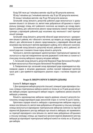 200
9) від 500 тисяч до 1 мільйона жителів—від 60 до 90 депутатів включно;
10) від 1 мільйона до 2 мільйонів жителів—від 76 до 120 депутатів включно;
11) понад 2 мільйони жителів—від 76 до 150 депутатів включно.
Загальний склад (кількість депутатів) районної ради визначається із ураху-
ванням кількості сіл (кількох сіл, жителі яких добровільно об’єдналися в терито-
ріальну громаду), селищ, міст районного значення, що входять до складу відпо-
відного району, для забезпечення рівного представництва кожної територіальної
громади у відповідній районній раді незалежно від чисельності такої територі-
альної громади.
Загальний склад (кількість депутатів) обласної ради визначається з урахуван-
ням кількості районів, міст обласного значення, що входять до складу відповідної
області, для забезпечення їх рівного представництва у відповідній обласній раді
незалежно від чисельності жителів відповідного району, міста обласного значення.
Загальний склад (кількість депутатів) міської, районної у місті, районної, об-
ласної ради має становити тільки парну кількість депутатів.
Чисельність жителів відповідної адміністративно-територіальної одиниці ви-
значається на підставі повідомлення органів державної статистики за станом на 1
січня року початку виборчого процесу місцевих виборів.
5. Загальний склад (кількість депутатів) Верховної Ради Автономної Республі-
ки Крим визначається Конституцією Автономної Республіки Крим.
6. Повідомлення про загальний склад відповідної ради оприлюднюється від-
повідною радою в місцевих друкованих засобах масової інформації протягом
трьох днів з дня прийняття відповідного рішення згідно з частиною першою цієї
статті.
Розділ III. ВИБОРЧІ ОКРУГИ ТА ВИБОРЧІ ДІЛЬНИЦІ
Стаття 17. Виборчі округи
1. Для проведення виборів депутатів сільської, селищної ради відповідна сіль-
ська, селищна територіальна виборча комісія не пізніш як за 37 днів до дня місце-
вих виборів утворює одномандатні виборчі округи з приблизно рівною кількістю
виборців у кожному.
Кількість одномандатних виборчих округів дорівнює кількості депутатів (за-
гальному складу) відповідної ради, визначеній згідно зі статтею 16 цього Закону.
Орієнтовна середня кількість виборців в одномандатних виборчих округах у
межах села (кількох сіл, жителі яких добровільно об’єдналися у сільську громаду),
селища визначається відповідною територіальною виборчою комісією на підставі
відомостей Державного реєстру виборців про кількість виборців, які проживають
на території відповідного села (кількох сіл, жителі яких добровільно об’єдналися
у сільську громаду), селища, що подаються органом ведення Державного реєстру
виборців до відповідної територіальної виборчої комісії не пізніш як за 39 днів до
дня виборів.
 
