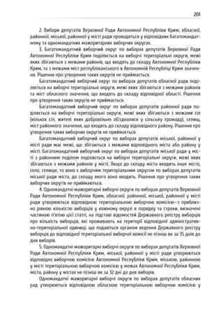 201
2. Вибори депутатів Верховної Ради Автономної Республіки Крим, обласної,
районної, міської, районної у місті ради проводяться у відповідних багатомандат-
ному та одномандатних мажоритарних виборчих округах.
3. Багатомандатний виборчий округ по виборах депутатів Верховної Ради
Автономної Республіки Крим поділяється на виборчі територіальні округи, межі
яких збігаються з межами районів, що входять до складу Автономної Республіки
Крим, та з межами міст республіканського в Автономній Республіці Крим значен-
ня. Рішення про утворення таких округів не приймається.
Багатомандатний виборчий округ по виборах депутатів обласної ради поді-
ляється на виборчі територіальні округи, межі яких збігаються з межами районів
та міст обласного значення, що входять до складу відповідної області. Рішення
про утворення таких округів не приймається.
Багатомандатний виборчий округ по виборах депутатів районної ради по-
діляється на виборчі територіальні округи, межі яких збігаються з межами сіл
(кількох сіл, жителі яких добровільно об’єдналися у сільську громаду), селищ,
міст районного значення, що входять до складу відповідного району. Рішення про
утворення таких виборчих округів не приймається.
Багатомандатний виборчий округ по виборах депутатів міської, районної у
місті ради має межі, що збігаються з межами відповідного міста або району у
місті. Багатомандатний виборчий округ по виборах депутатів міської ради у міс-
ті з районним поділом поділяється на виборчі територіальні округи, межі яких
збігаються з межами районів у місті. Якщо до складу міста входить інше місто,
село, селище, то воно є виборчим територіальним округом по виборах депутатів
міської ради міста, до складу якого воно входить. Рішення про утворення таких
виборчих округів не приймаються.
4. Одномандатні мажоритарні виборчі округи по виборах депутатів Верховної
Ради Автономної Республіки Крим, обласної, районної, міської, районної у місті
ради утворюються відповідною територіальною виборчою комісією—з приблиз-
но рівною кількістю виборців у кожному окрузі в порядку та строки, визначені
частиною п’ятою цієї статті, на підставі відомостей Державного реєстру виборців
про кількість виборців, які проживають на території відповідної адміністратив-
но-територіальної одиниці, що подаються органом ведення Державного реєстру
виборців до відповідної територіальної виборчої комісії не пізніш як за 35 днів до
дня виборів.
5. Одномандатні мажоритарні виборчі округи по виборах депутатів Верховної
Ради Автономної Республіки Крим, міської, районної у місті ради утворюються
відповідно виборчою комісією Автономної Республіки Крим, міською, районною
у місті територіальною виборчою комісією у межах Автономної Республіки Крим,
міста, району у містах не пізніш як за 32 дні до дня виборів.
Одномандатні мажоритарні виборчі округи по виборах депутатів обласних
рад утворюються відповідною обласною територіальною виборчою комісією у
 
