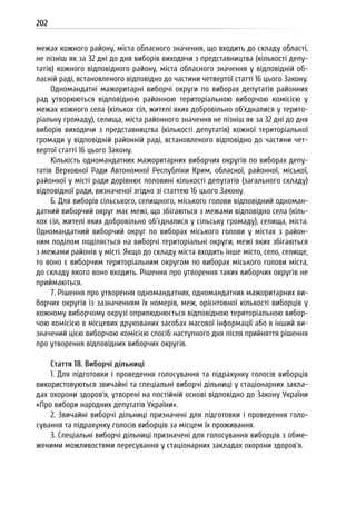 202
межах кожного району, міста обласного значення, що входить до складу області,
не пізніш як за 32 дні до дня виборів виходячи з представництва (кількості депу-
татів) кожного відповідного району, міста обласного значення у відповідній об-
ласній раді, встановленого відповідно до частини четвертої статті 16 цього Закону.
Одномандатні мажоритарні виборчі округи по виборах депутатів районних
рад утворюються відповідною районною територіальною виборчою комісією у
межах кожного села (кількох сіл, жителі яких добровільно об’єдналися у терито-
ріальну громаду), селища, міста районного значення не пізніш як за 32 дні до дня
виборів виходячи з представництва (кількості депутатів) кожної територіальної
громади у відповідній районній раді, встановленого відповідно до частини чет-
вертої статті 16 цього Закону.
Кількість одномандатних мажоритарних виборчих округів по виборах депу-
татів Верховної Ради Автономної Республіки Крим, обласної, районної, міської,
районної у місті ради дорівнює половині кількості депутатів (загального складу)
відповідної ради, визначеної згідно зі статтею 16 цього Закону.
6. Для виборів сільського, селищного, міського голови відповідний одноман-
датний виборчий округ має межі, що збігаються з межами відповідно села (кіль-
кох сіл, жителі яких добровільно об’єдналися у сільську громаду), селища, міста.
Одномандатний виборчий округ по виборах міського голови у містах з район-
ним поділом поділяється на виборчі територіальні округи, межі яких збігаються
з межами районів у місті. Якщо до складу міста входить інше місто, село, селище,
то воно є виборчим територіальним округом по виборах міського голови міста,
до складу якого воно входить. Рішення про утворення таких виборчих округів не
приймаються.
7. Рішення про утворення одномандатних, одномандатних мажоритарних ви-
борчих округів із зазначенням їх номерів, меж, орієнтовної кількості виборців у
кожному виборчому окрузі оприлюднюється відповідною територіальною вибор-
чою комісією в місцевих друкованих засобах масової інформації або в інший ви-
значений цією виборчою комісією спосіб наступного дня після прийняття рішення
про утворення відповідних виборчих округів.
Стаття 18. Виборчі дільниці
1. Для підготовки і проведення голосування та підрахунку голосів виборців
використовуються звичайні та спеціальні виборчі дільниці у стаціонарних закла-
дах охорони здоров’я, утворені на постійній основі відповідно до Закону України
«Про вибори народних депутатів України».
2. Звичайні виборчі дільниці призначені для підготовки і проведення голо-
сування та підрахунку голосів виборців за місцем їх проживання.
3. Спеціальні виборчі дільниці призначені для голосування виборців з обме-
женими можливостями пересування у стаціонарних закладах охорони здоров’я.
 