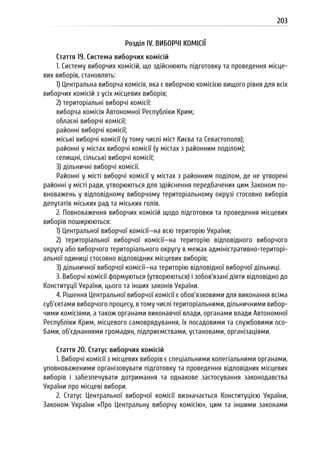 203
Розділ IV. ВИБОРЧІ КОМІСІЇ
Стаття 19. Система виборчих комісій
1. Систему виборчих комісій, що здійснюють підготовку та проведення місце-
вих виборів, становлять:
1) Центральна виборча комісія, яка є виборчою комісією вищого рівня для всіх
виборчих комісій з усіх місцевих виборів;
2) територіальні виборчі комісії:
виборча комісія Автономної Республіки Крим;
обласні виборчі комісії;
районні виборчі комісії;
міські виборчі комісії (у тому числі міст Києва та Севастополя);
районні у містах виборчі комісії (у містах з районним поділом);
селищні, сільські виборчі комісії;
3) дільничні виборчі комісії.
Районні у місті виборчі комісії у містах з районним поділом, де не утворені
районні у місті ради, утворюються для здійснення передбачених цим Законом по-
вноважень у відповідному виборчому територіальному окрузі стосовно виборів
депутатів міських рад та міських голів.
2. Повноваження виборчих комісій щодо підготовки та проведення місцевих
виборів поширюються:
1) Центральної виборчої комісії—на всю територію України;
2) територіальної виборчої комісії—на територію відповідного виборчого
округу або виборчого територіального округу в межах адміністративно-територі-
альної одиниці стосовно відповідних місцевих виборів;
3) дільничної виборчої комісії—на територію відповідної виборчої дільниці.
3. Виборчі комісії формуються (утворюються) і зобов’язані діяти відповідно до
Конституції України, цього та інших законів України.
4. Рішення Центральної виборчої комісії є обов’язковими для виконання всіма
суб’єктами виборчого процесу, в тому числі територіальними, дільничними вибор-
чими комісіями, а також органами виконавчої влади, органами влади Автономної
Республіки Крим, місцевого самоврядування, їх посадовими та службовими осо-
бами, об’єднаннями громадян, підприємствами, установами, організаціями.
Стаття 20. Статус виборчих комісій
1. Виборчі комісії з місцевих виборів є спеціальними колегіальними органами,
уповноваженими організовувати підготовку та проведення відповідних місцевих
виборів і забезпечувати дотримання та однакове застосування законодавства
України про місцеві вибори.
2. Статус Центральної виборчої комісії визначається Конституцією України,
Законом України «Про Центральну виборчу комісію», цим та іншими законами
 