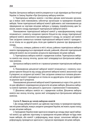 204
України. Центральна виборча комісія утворюється та діє відповідно до Конституції
України та Закону України «Про Центральну виборчу комісію».
3. Територіальна виборча комісія є постійно діючим колегіальним органом,
що в межах своїх повноважень забезпечує організацію та проведення місцевих
виборів. Члени територіальної виборчої комісії здійснюють свої повноваження до
сформування на чергових місцевих виборах у порядку, передбаченому цим За-
коном, нового складу відповідної територіальної виборчої комісії.
Повноваження територіальної виборчої комісії у новосформованому складі
починаються з моменту складення присяги більшістю від складу територіальної
виборчої комісії, визначеного при формуванні її складу, на засіданні цієї комісії.
Таке засідання скликається головою територіальної виборчої комісії і проводить-
ся не пізніш як на другий день після дня прийняття рішення про формування її
складу.
4. Сільська, селищна, районна в місті, міська, районна територіальна виборча
комісія підпорядковується відповідній міській, районній, обласній територіальній
виборчій комісії, яка встановлює результати відповідних місцевих виборів.
5. Територіальна виборча комісія є юридичною особою. Територіальна вибор-
ча комісія має власну печатку, зразок якої затверджується Центральною вибор-
чою комісією.
Центральна виборча комісія не є правонаступником територіальних виборчих
комісій.
6. Повноваження дільничної виборчої комісії починаються з моменту скла-
дення присяги більшістю від складу дільничної виборчої комісії, визначеного при
її утворенні, на засіданні цієї комісії. Таке засідання скликається головою дільнич-
ної виборчої комісії і проводиться не пізніш як на другий день після дня прийнят-
тя рішення про її утворення.
Повноваження дільничної виборчої комісії припиняються через п’ять днів піс-
ля дня офіційного оприлюднення результатів місцевих виборів. Дільнична вибор-
ча комісія припиняє свою діяльність одночасно з припиненням її повноважень.
7. Дільнична виборча комісія не є юридичною особою. Дільнична виборча
комісія має власну печатку, зразок якої затверджується Центральною виборчою
комісією.
Стаття 21. Вимоги до членів виборчих комісій
1. До складу виборчої комісії, що здійснює підготовку та проведення відповід-
них місцевих виборів, можуть входити громадяни України, які мають право голосу
на цих місцевих виборах.
2. Громадянин України може одночасно входити до складу лише однієї вибор-
чої комісії, що здійснює підготовку та проведення місцевих виборів чи будь-яких
інших виборів, або комісії з референдуму, якщо процес зазначених виборів чи
референдуму проводиться одночасно з процесом відповідних місцевих виборів.
 