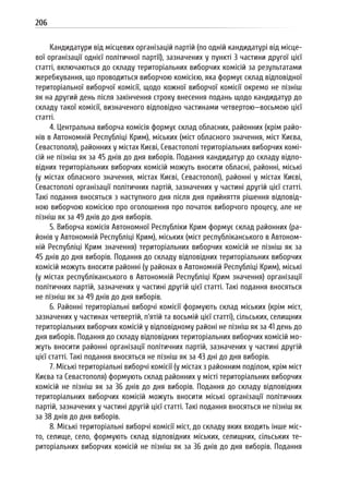 206
Кандидатури від місцевих організацій партій (по одній кандидатурі від місце-
вої організації однієї політичної партії), зазначених у пункті 3 частини другої цієї
статті, включаються до складу територіальних виборчих комісій за результатами
жеребкування, що проводиться виборчою комісією, яка формує склад відповідної
територіальної виборчої комісії, щодо кожної виборчої комісії окремо не пізніш
як на другий день після закінчення строку внесення подань щодо кандидатур до
складу такої комісії, визначеного відповідно частинами четвертою—восьмою цієї
статті.
4. Центральна виборча комісія формує склад обласних, районних (крім райо-
нів в Автономній Республіці Крим), міських (міст обласного значення, міст Києва,
Севастополя), районних у містах Києві, Севастополі територіальних виборчих комі-
сій не пізніш як за 45 днів до дня виборів. Подання кандидатур до складу відпо-
відних територіальних виборчих комісій можуть вносити обласні, районні, міські
(у містах обласного значення, містах Києві, Севастополі), районні у містах Києві,
Севастополі організації політичних партій, зазначених у частині другій цієї статті.
Такі подання вносяться з наступного дня після дня прийняття рішення відповід-
ною виборчою комісією про оголошення про початок виборчого процесу, але не
пізніш як за 49 днів до дня виборів.
5. Виборча комісія Автономної Республіки Крим формує склад районних (ра-
йонів у Автономній Республіці Крим), міських (міст республіканського в Автоном-
ній Республіці Крим значення) територіальних виборчих комісій не пізніш як за
45 днів до дня виборів. Подання до складу відповідних територіальних виборчих
комісій можуть вносити районні (у районах в Автономній Республіці Крим), міські
(у містах республіканського в Автономній Республіці Крим значення) організації
політичних партій, зазначених у частині другій цієї статті. Такі подання вносяться
не пізніш як за 49 днів до дня виборів.
6. Районні територіальні виборчі комісії формують склад міських (крім міст,
зазначених у частинах четвертій, п’ятій та восьмій цієї статті), сільських, селищних
територіальних виборчих комісій у відповідному районі не пізніш як за 41 день до
дня виборів. Подання до складу відповідних територіальних виборчих комісій мо-
жуть вносити районні організації політичних партій, зазначених у частині другій
цієї статті. Такі подання вносяться не пізніш як за 43 дні до дня виборів.
7. Міські територіальні виборчі комісії (у містах з районним поділом, крім міст
Києва та Севастополя) формують склад районних у місті територіальних виборчих
комісій не пізніш як за 36 днів до дня виборів. Подання до складу відповідних
територіальних виборчих комісій можуть вносити міські організації політичних
партій, зазначених у частині другій цієї статті. Такі подання вносяться не пізніш як
за 38 днів до дня виборів.
8. Міські територіальні виборчі комісії міст, до складу яких входить інше міс-
то, селище, село, формують склад відповідних міських, селищних, сільських те-
риторіальних виборчих комісій не пізніш як за 36 днів до дня виборів. Подання
 