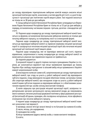 207
до складу відповідних територіальних виборчих комісій можуть вносити міські
організації політичних партій, зазначених у частині другій цієї статті, а у разі їх від-
сутності—організації цих політичних партій вищого рівня. Такі подання вносяться
не пізніш як за 38 днів до дня виборів.
9. Склад виборчої комісії Автономної Республіки Крим затверджується Верхо-
вною Радою Автономної Республіки Крим не пізніш як за 53 дні до дня виборів у
порядку, встановленому частинами першою—третьою, десятою—сімнадцятою цієї
статті.
10. Подання щодо кандидатур до складу територіальної виборчої комісії вно-
ситься за формою, встановленою Центральною виборчою комісією не пізніше дня
початку виборчого процесу, на паперовому носії та в електронній формі.
Подання щодо кандидатур до складу територіальної виборчої комісії вно-
ситься до відповідної виборчої комісії за підписом керівника місцевої організації
партії та засвідчується печаткою місцевої організації партії або печаткою місцевої
організації цієї політичної партії вищого рівня.
Подання щодо кандидатур, яке не відповідає вимогам цієї статті, підлягає
відхиленню; запропоновані в ньому кандидатури до складу виборчої комісії не
включаються; рішення про відхилення подання не приймається.
До подання додаються:
1) ксерокопії першої та другої сторінок паспорта громадянина України та сто-
рінок, де зазначаються відомості про місце проживання відповідно до Закону
України «Про свободу пересування та вільний вибір місця проживання в Україні»
кожної запропонованої особи;
2) власноручно написані заяви осіб, запропонованих до складу територіальної
виборчої комісії, про згоду на участь у роботі виборчої комісії від відповідного
суб’єкта подання, згоду виконувати посадові обов’язки голови, заступника голови
або секретаря виборчої комісії, про ненадання згоди на участь у роботі виборчої
комісії іншим суб’єктам подання на відповідних виборах та з обов’язковим зазна-
ченням відомостей про засоби зв’язку (контактний телефон);
3) копія свідоцтва про реєстрацію місцевої організації партії, засвідчена те-
риторіальним органом центрального органу виконавчої влади, до повноважень
якого належать питання реалізації державної політики у сфері державної реєстра-
ції (легалізації) об’єднань громадян, або посвідчена нотаріально, після офіційного
оголошення про початок виборчого процесу.
У поданні щодо кандидатур до складу територіальної виборчої комісії пови-
нні зазначатися такі відомості:
1) прізвище, власне ім’я (усі власні імена) та по батькові (за наявності) особи;
2) число, місяць, рік народження;
3) громадянство особи;
4) місце проживання (адреса житла) особи, а також контактні телефони;
5) освіта;
 