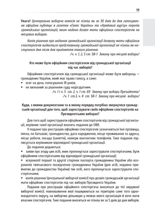 19
Увага! Центральна виборча комісія не пізніш як за 30 днів до дня голосуван-
ня офіційно публікує в газетах «Голос України» та «Урядовий кур’єр» перелік
громадських організацій, яким надано дозвіл мати офіційних спостерігачів на
місцевих виборах.
Копія рішення про надання громадській організації дозволу мати офіційних
спостерігачів видається представнику громадської організації не пізніш як на-
ступного дня після дня прийняття такого рішення.
/ч. ч. 1, 2, 3 ст. 58-1 Закону про місцеві вибори/
Хто може бути офіційним спостерігачем від громадської організації
під час виборів?
Офіційним спостерігачем від громадської організації може бути виборець —
громадянин України, який має право голосу, а саме:
 осяг на день голосування 18 років;
 не визнаний за рішенням суду недієздатним.
/ч. 1 і ч. 5 ст. 2, ч. 1 ст. 69 Закону про вибори Президента/
/ч. 1 ст.3, ч. 4 ст. 58-1 Закону про місцеві вибори/
Куди, з якими документами та в якому порядку потрібно звернутися громад-
ській організації для того, щоб зареєструвати своїх офіційних спостерігачів на
Президентських виборах?
Для того щоб зареєструвати офіційних спостерігачів від громадської організа-
ції, керівник такої організації вносить подання до ОВК.
У поданні про реєстрацію офіційних спостерігачів зазначаються їхні прізвища,
імена, по батькові, громадянство, дата народження, місце проживання та адреса,
місце роботи, посада (заняття), номери контактних телефонів. Таке подання під-
писується керівником відповідної громадської організації.
До подання додаються:
 заяви про згоду цих осіб, яких пропонується зареєструвати спостерігачами, бути
офіційними спостерігачами від відповідної громадської організації;
 ксерокопії першої та другої сторінок паспорта громадянина України або ксе-
рокопія тимчасового посвідчення громадянина України (для осіб, недавно при-
йнятих до громадянства України) тих осіб, кого пропонується зареєструвати спо-
стерігачами;
 копія рішення Центральної виборчої комісії про дозвіл громадській організації
мати офіційних спостерігачів під час виборів Президента України.
Подання про реєстрацію офіційного спостерігача вноситься до тієї окружної
виборчої комісії, повноваження якої поширюються на територію саме того одно-
мандатного округу, на виборчих дільницях у межах якого організація й хоче мати
власних спостерігачів. Таке подання вноситься не пізніш як за 5 днів до дня виборів.
 