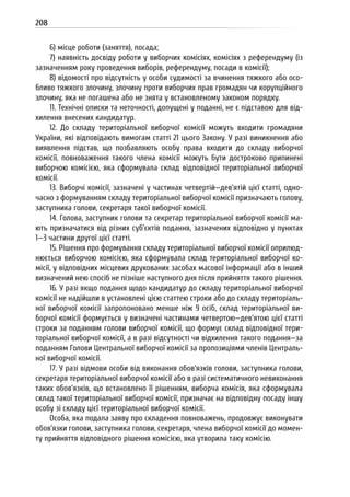 208
6) місце роботи (заняття), посада;
7) наявність досвіду роботи у виборчих комісіях, комісіях з референдуму (із
зазначенням року проведення виборів, референдуму, посади в комісії);
8) відомості про відсутність у особи судимості за вчинення тяжкого або осо-
бливо тяжкого злочину, злочину проти виборчих прав громадян чи корупційного
злочину, яка не погашена або не знята у встановленому законом порядку.
11. Технічні описки та неточності, допущені у поданні, не є підставою для від-
хилення внесених кандидатур.
12. До складу територіальної виборчої комісії можуть входити громадяни
України, які відповідають вимогам статті 21 цього Закону. У разі виникнення або
виявлення підстав, що позбавляють особу права входити до складу виборчої
комісії, повноваження такого члена комісії можуть бути достроково припинені
виборчою комісією, яка сформувала склад відповідної територіальної виборчої
комісії.
13. Виборчі комісії, зазначені у частинах четвертій—дев’ятій цієї статті, одно-
часно з формуванням складу територіальної виборчої комісії призначають голову,
заступника голови, секретаря такої виборчої комісії.
14. Голова, заступник голови та секретар територіальної виборчої комісії ма-
ють призначатися від різних суб’єктів подання, зазначених відповідно у пунктах
1—3 частини другої цієї статті.
15. Рішення про формування складу територіальної виборчої комісії оприлюд-
нюється виборчою комісією, яка сформувала склад територіальної виборчої ко-
місії, у відповідних місцевих друкованих засобах масової інформації або в інший
визначений нею спосіб не пізніше наступного дня після прийняття такого рішення.
16. У разі якщо подання щодо кандидатур до складу територіальної виборчої
комісії не надійшли в установлені цією статтею строки або до складу територіаль-
ної виборчої комісії запропоновано менше ніж 9 осіб, склад територіальної ви-
борчої комісії формується у визначені частинами четвертою—дев’ятою цієї статті
строки за поданням голови виборчої комісії, що формує склад відповідної тери-
торіальної виборчої комісії, а в разі відсутності чи відхилення такого подання—за
поданням Голови Центральної виборчої комісії за пропозиціями членів Централь-
ної виборчої комісії.
17. У разі відмови особи від виконання обов’язків голови, заступника голови,
секретаря територіальної виборчої комісії або в разі систематичного невиконання
таких обов’язків, що встановлено її рішенням, виборча комісія, яка сформувала
склад такої територіальної виборчої комісії, призначає на відповідну посаду іншу
особу зі складу цієї територіальної виборчої комісії.
Особа, яка подала заяву про складення повноважень, продовжує виконувати
обов’язки голови, заступника голови, секретаря, члена виборчої комісії до момен-
ту прийняття відповідного рішення комісією, яка утворила таку комісію.
 