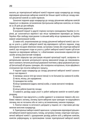 210
вносить до територіальної виборчої комісії подання щодо кандидатур до складу
відповідних дільничних виборчих комісій (не більше однієї особи до складу кож-
ної дільничної комісії) за своїм підписом.
Зазначені подання щодо кандидатур до складу дільничних виборчих комісій
подаються за формою, встановленою Центральною виборчою комісією, не пізніш
як за 20 днів до дня виборів.
До подання додаються:
1) ксерокопії першої та другої сторінок паспорта громадянина України та сто-
рінок, де зазначаються відомості про місце проживання відповідно до Закону
України «Про свободу пересування та вільний вибір місця проживання в Україні»
кожної запропонованої особи;
2) заяви осіб, запропонованих до складу дільничної виборчої комісії, про зго-
ду на участь у роботі виборчої комісії від відповідного суб’єкта подання, згоду
виконувати посадові обов’язки голови, заступника голови або секретаря виборчої
комісії, про ненадання згоди на участь у роботі виборчої комісії іншим суб’єктам
подання на відповідних виборах та з обов’язковим зазначенням відомостей про
засоби зв’язку (контактний телефон);
3) копія свідоцтва про реєстрацію місцевої організації партії, засвідчена те-
риторіальним органом центрального органу виконавчої влади, до повноважень
якого належать питання реалізації державної політики у сфері державної реєстра-
ції (легалізації) об’єднань громадян, або посвідчена нотаріально, після офіційного
оголошення про початок виборчого процесу.
У поданні щодо кандидатур до складу дільничної виборчої комісії зазнача-
ються такі відомості:
1) прізвище, власне ім’я (усі власні імена) та по батькові (за наявності) особи;
2) число, місяць, рік народження;
3) громадянство особи;
4) місце проживання (адреса житла) особи, а також контактні телефони;
5) освіта;
6) місце роботи (заняття), посада;
7) наявність досвіду щодо участі в роботі виборчих комісій чи комісії рефе-
рендуму;
8) відомості про відсутність у особи судимості за вчинення тяжкого або осо-
бливо тяжкого злочину, злочину проти виборчих прав громадян чи корупційного
злочину, яка не погашена або не знята у встановленому законом порядку»;
5. Технічні описки та неточності, допущені у поданні, не є підставою для від-
хилення внесених кандидатур.
6. Територіальні виборчі комісії одночасно з утворенням відповідної дільнич-
ної виборчої комісії призначають голову, заступника голови, секретаря такої діль-
ничної виборчої комісії з урахуванням досвіду роботи осіб у виборчих комісіях,
комісіях референдуму за пропозиціями голови територіальної виборчої комісії,
 