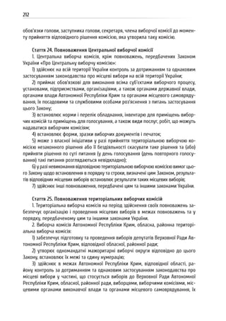 212
обов’язки голови, заступника голови, секретаря, члена виборчої комісії до момен-
ту прийняття відповідного рішення комісією, яка утворила таку комісію.
Стаття 24. Повноваження Центральної виборчої комісії
1. Центральна виборча комісія, крім повноважень, передбачених Законом
України «Про Центральну виборчу комісію»:
1) здійснює на всій території України контроль за дотриманням та однаковим
застосуванням законодавства про місцеві вибори на всій території України;
2) приймає обов’язкові для виконання всіма суб’єктами виборчого процесу,
установами, підприємствами, організаціями, а також органами державної влади,
органами влади Автономної Республіки Крим та органами місцевого самовряду-
вання, їх посадовими та службовими особами роз’яснення з питань застосування
цього Закону;
3) встановлює норми і перелік обладнання, інвентарю для приміщень вибор-
чих комісій та приміщень для голосування, а також види послуг, робіт, що можуть
надаватися виборчим комісіям;
4) встановлює форми, зразки виборчих документів і печаток;
5) може з власної ініціативи у разі прийняття територіальною виборчою ко-
місією незаконного рішення або її бездіяльності скасувати таке рішення та (або)
прийняти рішення по суті питання (у день голосування (день повторного голосу-
вання) такі питання розглядаються невідкладно);
6) у разі невиконання відповідною територіальною виборчою комісією вимог цьо-
го Закону щодо встановлення в порядку та строки, визначені цим Законом, результа-
тів відповідних місцевих виборів встановлює результати таких місцевих виборів;
7) здійснює інші повноваження, передбачені цим та іншими законами України.
Стаття 25. Повноваження територіальних виборчих комісій
1. Територіальна виборча комісія на період здійснення своїх повноважень за-
безпечує організацію і проведення місцевих виборів в межах повноважень та у
порядку, передбаченому цим та іншими законами України.
2. Виборча комісія Автономної Республіки Крим, обласна, районна територі-
альна виборча комісія:
1) забезпечує підготовку та проведення виборів депутатів Верховної Ради Ав-
тономної Республіки Крим, відповідної обласної, районної ради;
2) утворює одномандатні мажоритарні виборчі округи відповідно до цього
Закону, встановлює їх межі та єдину нумерацію;
3) здійснює в межах Автономної Республіки Крим, відповідної області, ра-
йону контроль за дотриманням та однаковим застосуванням законодавства про
місцеві вибори у частині, що стосується виборів до Верховної Ради Автономної
Республіки Крим, обласної, районної ради, виборцями, виборчими комісіями, міс-
цевими органами виконавчої влади та органами місцевого самоврядування, їх
 