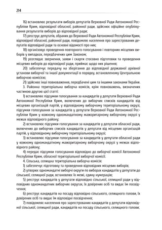 214
16) встановлює результати виборів депутатів Верховної Ради Автономної Рес-
публіки Крим, відповідної обласної, районної ради, здійснює офіційне опубліку-
вання результатів виборів до відповідної ради;
17) реєструє депутатів, обраних до Верховної Ради Автономної Республіки Крим,
відповідної обласної, районної ради, повідомляє населення про зареєстрованих де-
путатів відповідної ради та основні відомості про них;
18) організовує проведення повторного голосування і повторних місцевих ви-
борів у випадках, передбачених цим Законом;
19) розглядає звернення, заяви і скарги стосовно підготовки та проведення
місцевих виборів до відповідної ради, приймає щодо них рішення;
20) забезпечує передачу на зберігання до відповідної державної архівної
установи виборчої та іншої документації в порядку, встановленому Центральною
виборчою комісією;
21) здійснює інші повноваження, передбачені цим та іншими законами України.
3. Районна територіальна виборча комісія, крім повноважень, визначених
частиною другою цієї статті:
1) встановлює підсумки голосування за кандидатів у депутати Верховної Ради
Автономної Республіки Крим, включених до виборчих списків кандидатів від
місцевих організацій партій, у відповідному виборчому територіальному окрузі,
підсумки голосування за кандидатів у депутати Верховної Ради Автономної Рес-
публіки Крим у кожному одномандатному мажоритарному виборчому окрузі у
межах відповідного району;
2) встановлює підсумки голосування за кандидатів у депутати обласної ради,
включених до виборчих списків кандидатів у депутати від місцевих організацій
партій, у відповідному виборчому територіальному окрузі;
3) встановлює підсумки голосування за кандидатів у депутати обласної ради
у кожному одномандатному мажоритарному виборчому окрузі у межах відпо-
відного району;
4) передає підсумки голосування відповідно до виборчої комісії Автономної
Республіки Крим, обласної територіальної виборчої комісії.
4. Сільська, селищна територіальна виборча комісія:
1) забезпечує підготовку та проведення відповідних місцевих виборів;
2) утворює одномандатні виборчі округи по виборах кандидатів у депутати до
сільської, селищної ради, встановлює їх межі, єдину нумерацію;
5) реєструє кандидатів у депутати відповідно сільської, селищної ради у від-
повідних одномандатних виборчих округах, їх довірених осіб та видає їм посвід-
чення;
6) реєструє кандидатів на посаду відповідно сільського, селищного голови, їх
довірених осіб та видає їм відповідні посвідчення;
7) повідомляє населення про зареєстрованих кандидатів у депутати відповід-
ної сільської, селищної ради, кандидатів на посаду сільського, селищного голови;
 