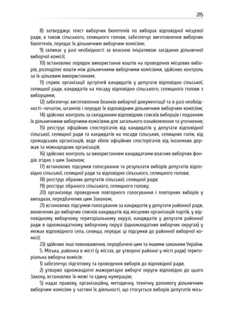 215
8) затверджує текст виборчих бюлетенів по виборах відповідної місцевої
ради, а також сільського, селищного голови, забезпечує виготовлення виборчих
бюлетенів, передає їх дільничним виборчим комісіям;
9) скликає у разі необхідності за власною ініціативою засідання дільничної
виборчої комісії;
10) встановлює порядок використання коштів на проведення місцевих вибо-
рів, розподіляє кошти між дільничними виборчими комісіями, здійснює контроль
за їх цільовим використанням;
11) сприяє організації зустрічей кандидатів у депутати відповідно сільської,
селищної ради, кандидатів на посаду відповідно сільського, селищного голови з
виборцями;
12) забезпечує виготовлення бланків виборчої документації та в разі необхід-
ності—печаток, штампів і передає їх відповідним дільничним виборчим комісіям;
14) здійснює контроль за складанням відповідних списків виборців і поданням
їх дільничними виборчими комісіями для загального ознайомлення та уточнення;
15) реєструє офіційних спостерігачів від кандидатів у депутати відповідної
сільської, селищної ради та кандидатів на посади сільських, селищних голів, від
громадських організацій, веде облік офіційних спостерігачів від іноземних дер-
жав та міжнародних організацій;
16) здійснює контроль за використанням кандидатами власних виборчих фон-
дів згідно з цим Законом;
17) встановлює підсумки голосування та результати виборів депутатів відпо-
відно сільської, селищної ради та відповідно сільського, селищного голови;
18) реєструє обраних депутатів сільської, селищної ради;
19) реєструє обраного сільського, селищного голову;
20) організовує проведення повторного голосування і повторних виборів у
випадках, передбачених цим Законом;
21) встановлює підсумки голосування за кандидатів у депутати районної ради,
включених до виборчих списків кандидатів від місцевих організацій партій, у від-
повідному виборчому територіальному окрузі, кандидатів у депутати районної
ради в одномандатному виборчому окрузі (одномандатних виборчих округах) у
межах відповідного села, селища, передає ці підсумки до районної виборчої ко-
місії;
23) здійснює інші повноваження, передбачені цим та іншими законами України.
5. Міська, районна в місті (у містах, де утворені районні у місті ради) терито-
ріальна виборча комісія:
1) забезпечує підготовку та проведення виборів до відповідної ради;
2) утворює одномандатні мажоритарні виборчі округи відповідно до цього
Закону, встановлює їх межі та єдину нумерацію;
5) надає правову, організаційну, методичну, технічну допомогу дільничним
виборчим комісіям у частині їх діяльності, що стосується виборів депутатів місь-
 