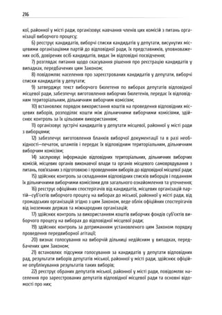 216
кої, районної у місті ради, організовує навчання членів цих комісій з питань орга-
нізації виборчого процесу;
6) реєструє кандидатів, виборчі списки кандидатів у депутати, висунутих міс-
цевими організаціями партій до відповідної ради, їх представників, уповноваже-
них осіб, довірених осіб кандидатів, видає їм відповідні посвідчення;
7) розглядає питання щодо скасування рішення про реєстрацію кандидатів у
випадках, передбачених цим Законом;
8) повідомляє населення про зареєстрованих кандидатів у депутати, виборчі
списки кандидатів у депутати;
9) затверджує текст виборчого бюлетеня по виборах депутатів відповідної
місцевої ради, забезпечує виготовлення виборчих бюлетенів, передає їх відповід-
ним територіальним, дільничним виборчим комісіям;
10) встановлює порядок використання коштів на проведення відповідних міс-
цевих виборів, розподіляє кошти між дільничними виборчими комісіями, здій-
снює контроль за їх цільовим використанням;
11) організовує зустрічі кандидатів у депутати місцевої, районної у місті ради
з виборцями;
12) забезпечує виготовлення бланків виборчої документації та в разі необ-
хідності—печаток, штампів і передає їх відповідним територіальним, дільничним
виборчим комісіям;
14) заслуховує інформацію відповідних територіальних, дільничних виборчих
комісій, місцевих органів виконавчої влади та органів місцевого самоврядування з
питань, пов’язаних з підготовкою і проведенням виборів до відповідної місцевої ради;
15) здійснює контроль за складанням відповідних списків виборців і поданням
їх дільничними виборчими комісіями для загального ознайомлення та уточнення;
16) реєструє офіційних спостерігачів від кандидатів, місцевих організацій пар-
тій—суб’єктів виборчого процесу на виборах до міської, районної у місті ради, від
громадських організацій згідно з цим Законом, веде облік офіційних спостерігачів
від іноземних держав та міжнародних організацій;
17) здійснює контроль за використанням коштів виборчих фондів суб’єктів ви-
борчого процесу на виборах до відповідної місцевої ради;
19) здійснює контроль за дотриманням установленого цим Законом порядку
проведення передвиборної агітації;
20) визнає голосування на виборчій дільниці недійсним у випадках, перед-
бачених цим Законом;
21) встановлює підсумки голосування за кандидатів у депутати відповідних
рад, результати виборів депутатів міської, районної у місті ради, здійснює офіцій-
не опублікування результатів таких виборів;
22) реєструє обраних депутатів міської, районної у місті ради, повідомляє на-
селення про зареєстрованих депутатів відповідної місцевої ради та основні відо-
мості про них;
 