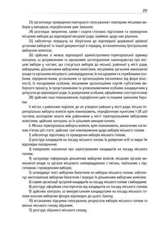 217
23) організовує проведення повторного голосування і повторних місцевих ви-
борів у випадках, передбачених цим Законом;
24) розглядає звернення, заяви і скарги стосовно підготовки та проведення
місцевих виборів до відповідної місцевої ради, приймає щодо них рішення;
25) забезпечує передачу на зберігання до відповідної державної архівної
установи виборчої та іншої документації в порядку, встановленому Центральною
виборчою комісією;
26) здійснює в межах відповідної адміністративно-територіальної одиниці
контроль за дотриманням та однаковим застосуванням законодавства про міс-
цеві вибори у частині, що стосується виборів до міської, районної у місті ради,
виборцями, дільничними виборчими комісіями, місцевими органами виконавчої
влади та органами місцевого самоврядування, їх посадовими та службовими осо-
бами, підприємствами, установами та організаціями (незалежно від форм влас-
ності), їх посадовими особами, місцевими організаціями партій—суб’єктами ви-
борчого процесу, їх представниками та уповноваженими особами, кандидатами у
депутати до відповідної ради, їх довіреними особами, офіційними спостерігачами;
28) здійснює інші повноваження, передбачені цим та іншими законами Укра-
їни.
У містах з районним поділом, де не утворені районні у місті ради, міська те-
риторіальна виборча комісія крім повноважень, передбачених пунктами 1-28 цієї
частини, розподіляє кошти між районними у місті територіальними виборчими
комісіями, здійснює контроль за їх цільовим використанням.
6. Міська територіальна виборча комісія, крім повноважень, визначених части-
ною п’ятою цієї статті, здійснює такі повноваження щодо виборів міського голови:
1) забезпечує підготовку та проведення виборів міського голови;
2) реєструє кандидатів на посаду міського голови, їх довірених осіб та видає їм
відповідні посвідчення;
3) повідомляє населення про зареєстрованих кандидатів на посаду міського
голови;
4) заслуховує інформацію дільничних виборчих комісій, місцевих органів ви-
конавчої влади та органів місцевого самоврядування з питань, пов’язаних з під-
готовкою і проведенням виборів;
5) затверджує текст виборчих бюлетенів по виборах міського голови, забезпе-
чує виготовлення виборчих бюлетенів і передає їх дільничним виборчим комісіям;
6) сприяє організації зустрічей кандидатів на посаду міського голови з виборцями;
8) реєструє офіційних спостерігачів від кандидатів на посаду міського голови;
9) здійснює контроль за використанням кандидатами на посаду міського го-
лови власних виборчих фондів відповідно до цього Закону;
10) встановлює підсумки голосування, результати виборів міського голови та
визнає міського голову обраним;
11) реєструє обраного міського голову;
 