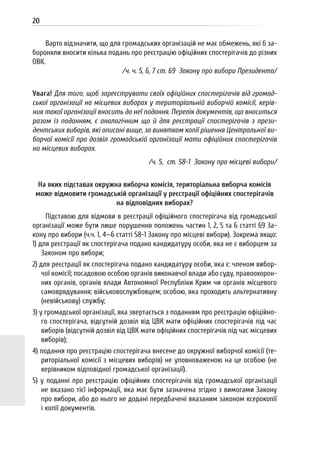 20
Варто відзначити, що для громадських організацій не має обмежень, які б за-
бороняли вносити кілька подань про реєстрацію офіційних спостерігачів до різних
ОВК.
/ч. ч. 5, 6, 7 ст. 69 Закону про вибори Президента/
Увага! Для того, щоб зареєструвати своїх офіційних спостерігачів від громад-
ської організації на місцевих виборах у територіальній виборчій комісії, керів-
ник такої організації вносить до неї подання. Перелік документів, що вноситься
разом із поданням, є аналогічним що й для реєстрації спостерігачів з прези-
дентських виборів, які описані вище, за винятком копії рішення Центральної ви-
борчої комісії про дозвіл громадській організації мати офіційних спостерігачів
на місцевих виборах.
/ч. 5, ст. 58-1 Закону про місцеві вибори/
На яких підставах окружна виборча комісія, територіальна виборча комісія
може відмовити громадській організації у реєстрації офіційних спостерігачів
на відповідних виборах?
Підставою для відмови в реєстрації офіційного спостерігача від громадської
організації може бути лише порушення положень частин 1, 2, 5 та 6 статті 69 За-
кону про вибори (ч.ч. 1, 4—6 статті 58-1 Закону про місцеві вибори). Зокрема якщо:
1) для реєстрації як спостерігача подано кандидатуру особи, яка не є виборцем за
Законом про вибори;
2) для реєстрації як спостерігача подано кандидатуру особи, яка є: членом вибор-
чої комісії; посадовою особою органів виконавчої влади або суду, правоохорон-
них органів, органів влади Автономної Республіки Крим чи органів місцевого
самоврядування; військовослужбовцем; особою, яка проходить альтернативну
(невійськову) службу;
3) у громадської організації, яка звертається з поданням про реєстрацію офіційно-
го спостерігача, відсутній дозвіл від ЦВК мати офіційних спостерігачів під час
виборів (відсутній дозвіл від ЦВК мати офіційних спостерігачів під час місцевих
виборів);
4) подання про реєстрацію спостерігача внесене до окружної виборчої комісії (те-
риторіальної комісії з місцевих виборів) не уповноваженою на це особою (не
керівником відповідної громадської організації).
5) у поданні про реєстрацію офіційних спостерігачів від громадської організації
не вказано тієї інформації, яка має бути зазначена згідно з вимогами Закону
про вибори, або до нього не додані передбачені вказаним законом ксерокопії
і копії документів.
 