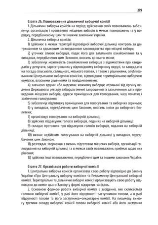 219
Стаття 26. Повноваження дільничної виборчої комісії
1. Дільнична виборча комісія на період здійснення своїх повноважень забез-
печує організацію і проведення місцевих виборів в межах повноважень та у по-
рядку, передбаченому цим та іншими законами України.
2. Дільнична виборча комісія:
1) здійснює в межах території відповідної виборчої дільниці контроль за до-
триманням та однаковим застосуванням законодавства про місцеві вибори;
2) уточнює список виборців, подає його для загального ознайомлення та у
випадках, передбачених цим Законом, вносить до нього зміни;
3) забезпечує можливість ознайомлення виборців з відомостями про канди-
датів у депутати, зареєстрованих у відповідному виборчому окрузі, та кандидатів
на посаду сільського, селищного, міського голови, а також з рішеннями, опубліко-
ваними Центральною виборчою комісією, відповідною територіальною виборчою
комісією, власними рішеннями та повідомленнями;
4) завчасно вручає або надсилає кожному виборцю отримані від органу ве-
дення Державного реєстру виборців іменні запрошення із зазначенням дати про-
ведення місцевих виборів, адреси приміщення для голосування, часу початку і
закінчення голосування;
5) забезпечує підготовку приміщення для голосування та виборчих скриньок;
6) у випадках, передбачених цим Законом, вносить зміни до виборчого бю-
летеня;
7) організовує голосування на виборчій дільниці;
8) здійснює підрахунок голосів виборців, поданих на виборчій дільниці;
9) складає протоколи про підрахунок голосів виборців, поданих на виборчій
дільниці;
10) визнає недійсним голосування на виборчій дільниці у випадках, перед-
бачених цим Законом;
11) розглядає звернення з питань підготовки місцевих виборів, організації го-
лосування на виборчій дільниці та в межах своїх повноважень приймає щодо них
рішення;
12) здійснює інші повноваження, передбачені цим та іншими законами України.
Стаття 27. Організація роботи виборчої комісії
1. Центральна виборча комісія організовує свою роботу відповідно до Закону
України «Про Центральну виборчу комісію» та Регламенту Центральної виборчої
комісії. Територіальні та дільничні виборчі комісії організовують свою роботу від-
повідно до вимог цього Закону у формі відкритих засідань.
2. Основною формою роботи виборчої комісії є засідання, яке скликається
головою виборчої комісії, у разі його відсутності—заступником голови, а в разі
відсутності голови та його заступника—секретарем комісії. На письмову вимо-
гу третини складу виборчої комісії голова виборчої комісії або його заступник
 
