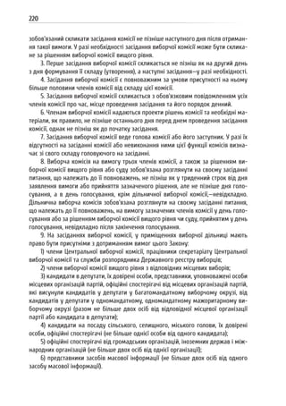 220
зобов’язаний скликати засідання комісії не пізніше наступного дня після отриман-
ня такої вимоги. У разі необхідності засідання виборчої комісії може бути склика-
не за рішенням виборчої комісії вищого рівня.
3. Перше засідання виборчої комісії скликається не пізніш як на другий день
з дня формування її складу (утворення), а наступні засідання—у разі необхідності.
4. Засідання виборчої комісії є повноважним за умови присутності на ньому
більше половини членів комісії від складу цієї комісії.
5. Засідання виборчої комісії скликається з обов’язковим повідомленням усіх
членів комісії про час, місце проведення засідання та його порядок денний.
6. Членам виборчої комісії надаються проекти рішень комісії та необхідні ма-
теріали, як правило, не пізніше останнього дня перед днем проведення засідання
комісії, однак не пізніш як до початку засідання.
7. Засідання виборчої комісії веде голова комісії або його заступник. У разі їх
відсутності на засіданні комісії або невиконання ними цієї функції комісія визна-
чає зі свого складу головуючого на засіданні.
8. Виборча комісія на вимогу трьох членів комісії, а також за рішенням ви-
борчої комісії вищого рівня або суду зобов’язана розглянути на своєму засіданні
питання, що належать до її повноважень, не пізніш як у триденний строк від дня
заявлення вимоги або прийняття зазначеного рішення, але не пізніше дня голо-
сування, а в день голосування, крім дільничної виборчої комісії,—невідкладно.
Дільнична виборча комісія зобов’язана розглянути на своєму засіданні питання,
що належать до її повноважень, на вимогу зазначених членів комісії у день голо-
сування або за рішенням виборчої комісії вищого рівня чи суду, прийнятим у день
голосування, невідкладно після закінчення голосування.
9. На засіданнях виборчої комісії, у приміщеннях виборчої дільниці мають
право бути присутніми з дотриманням вимог цього Закону:
1) члени Центральної виборчої комісії, працівники секретаріату Центральної
виборчої комісії та служби розпорядника Державного реєстру виборців;
2) члени виборчої комісії вищого рівня з відповідних місцевих виборів;
3) кандидати в депутати, їх довірені особи, представники, уповноважені особи
місцевих організацій партій, офіційні спостерігачі від місцевих організацій партій,
які висунули кандидатів у депутати у багатомандатному виборчому окрузі, від
кандидатів у депутати у одномандатному, одномандатному мажоритарному ви-
борчому окрузі (разом не більше двох осіб від відповідної місцевої організації
партії або кандидата в депутати);
4) кандидати на посаду сільського, селищного, міського голови, їх довірені
особи, офіційні спостерігачі (не більше однієї особи від одного кандидата);
5) офіційні спостерігачі від громадських організацій, іноземних держав і між-
народних організацій (не більше двох осіб від однієї організації);
6) представники засобів масової інформації (не більше двох осіб від одного
засобу масової інформації).
 