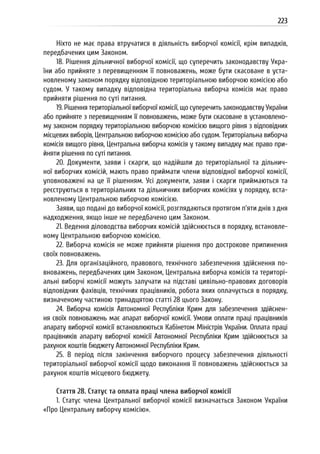 223
Ніхто не має права втручатися в діяльність виборчої комісії, крім випадків,
передбачених цим Законом.
18. Рішення дільничної виборчої комісії, що суперечить законодавству Укра-
їни або прийняте з перевищенням її повноважень, може бути скасоване в уста-
новленому законом порядку відповідною територіальною виборчою комісією або
судом. У такому випадку відповідна територіальна виборча комісія має право
прийняти рішення по суті питання.
19. Рішення територіальної виборчої комісії, що суперечить законодавству України
або прийняте з перевищенням її повноважень, може бути скасоване в установлено-
му законом порядку територіальною виборчою комісією вищого рівня з відповідних
місцевих виборів, Центральною виборчою комісією або судом. Територіальна виборча
комісія вищого рівня, Центральна виборча комісія у такому випадку має право при-
йняти рішення по суті питання.
20. Документи, заяви і скарги, що надійшли до територіальної та дільнич-
ної виборчих комісій, мають право приймати члени відповідної виборчої комісії,
уповноважені на це її рішенням. Усі документи, заяви і скарги приймаються та
реєструються в територіальних та дільничних виборчих комісіях у порядку, вста-
новленому Центральною виборчою комісією.
Заяви, що подані до виборчої комісії, розглядаються протягом п’яти днів з дня
надходження, якщо інше не передбачено цим Законом.
21. Ведення діловодства виборчих комісій здійснюється в порядку, встановле-
ному Центральною виборчою комісією.
22. Виборча комісія не може прийняти рішення про дострокове припинення
своїх повноважень.
23. Для організаційного, правового, технічного забезпечення здійснення по-
вноважень, передбачених цим Законом, Центральна виборча комісія та територі-
альні виборчі комісії можуть залучати на підставі цивільно-правових договорів
відповідних фахівців, технічних працівників, робота яких оплачується в порядку,
визначеному частиною тринадцятою статті 28 цього Закону.
24. Виборча комісія Автономної Республіки Крим для забезпечення здійснен-
ня своїх повноважень має апарат виборчої комісії. Умови оплати праці працівників
апарату виборчої комісії встановлюються Кабінетом Міністрів України. Оплата праці
працівників апарату виборчої комісії Автономної Республіки Крим здійснюється за
рахунок коштів бюджету Автономної Республіки Крим.
25. В період після закінчення виборчого процесу забезпечення діяльності
територіальної виборчої комісії щодо виконання її повноважень здійснюється за
рахунок коштів місцевого бюджету.
Стаття 28. Статус та оплата праці члена виборчої комісії
1. Статус члена Центральної виборчої комісії визначається Законом України
«Про Центральну виборчу комісію».
 