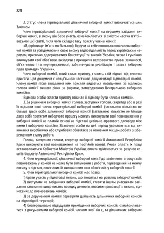 224
2. Статус члена територіальної, дільничної виборчої комісії визначається цим
Законом.
Член територіальної, дільничної виборчої комісії на першому засіданні ви-
борчої комісії, в якому він бере участь, ознайомлюється зі змістом частин п’ятої—
восьмої цієї статті, після чого складає таку присягу члена комісії:
«Я, (прізвище, ім’я та по батькові), беручи на себе повноваження члена вибор-
чої комісії та усвідомлюючи свою високу відповідальність перед Українським на-
родом, присягаю додержуватися Конституції та законів України, чесно і сумлінно
виконувати свої обов’язки, виходячи з принципів верховенства права, законності,
об’єктивності та неупередженості, забезпечувати реалізацію і захист виборчих
прав громадян України».
Член виборчої комісії, який склав присягу, ставить свій підпис під текстом
присяги. Цей документ є невід’ємною частиною документації відповідної комісії.
Члену комісії після складення ним присяги видається посвідчення за підписом
голови комісії вищого рівня за формою, затвердженою Центральною виборчою
комісією.
Відмова особи скласти присягу означає її відмову бути членом комісії».
3. За рішенням виборчої комісії голова, заступник голови, секретар або в разі
їх відмови інші члени територіальної виборчої комісії (загальною кількістю не
більше трьох осіб), дільничної виборчої комісії (загальною кількістю не більше
двох осіб) протягом виборчого процесу можуть виконувати свої повноваження у
виборчій комісії на платній основі на підставі цивільно-правового договору між
ними і виборчою комісією. Зазначені особи на цей період увільняються від ви-
конання виробничих або службових обов’язків за основним місцем роботи зі збе-
реженням стажу роботи.
Голова, заступник голови, секретар виборчої комісії Автономної Республіки
Крим виконують свої повноваження на постійній основі. Умови оплати їх праці
встановлюються Кабінетом Міністрів України, оплата здійснюється за рахунок ко-
штів бюджету Автономної Республіки Крим.
4. Член територіальної, дільничної виборчої комісії до закінчення строку своїх
повноважень у комісії не може бути звільнений з роботи, переведений на нижчу
посаду з підстав, пов’язаних із виконанням ним обов’язків у виборчій комісії.
5. Член територіальної виборчої комісії має право:
1) брати участь у підготовці питань, що вносяться на розгляд виборчої комісії;
2) виступати на засіданнях виборчої комісії, ставити іншим учасникам засі-
дання запитання щодо питань порядку денного, вносити пропозиції з питань, від-
несених до повноважень комісії;
3) за дорученням комісії перевіряти діяльність дільничних виборчих комісій
на відповідній території;
4) безперешкодно відвідувати приміщення виборчих комісій, ознайомлюва-
тися з документами виборчої комісії, членом якої він є, та дільничних виборчих
 