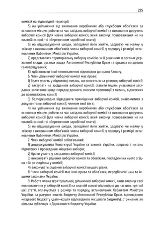 225
комісій на відповідній території;
5) на увільнення від виконання виробничих або службових обов’язків за
основним місцем роботи на час засідань виборчої комісії та виконання доручень
виборчої комісії (для члена виборчої комісії, який виконує повноваження не на
платній основі,—зі збереженням заробітної плати);
6) на відшкодування шкоди, заподіяної його життю, здоров’ю чи майну у
зв’язку з виконанням обов’язків члена виборчої комісії, у порядку і розмірі, вста-
новлених Кабінетом Міністрів України;
7) представляти територіальну виборчу комісію за її рішенням в органах дер-
жавної влади, органах влади Автономної Республіки Крим та органах місцевого
самоврядування;
8) здійснювати інші повноваження відповідно до цього Закону.
6. Член дільничної виборчої комісії має право:
1) брати участь у підготовці питань, що вносяться на розгляд виборчої комісії;
2) виступати на засіданнях виборчої комісії, ставити іншим учасникам засі-
дання запитання щодо порядку денного, вносити пропозиції з питань, віднесених
до повноважень комісії;
3) безперешкодно відвідувати приміщення виборчої комісії, знайомитися з
документами виборчої комісії, членом якої він є;
4) на увільнення від виконання виробничих або службових обов’язків за
основним місцем роботи на час засідань виборчої комісії та виконання доручень
виборчої комісії (для члена виборчої комісії, який виконує повноваження не на
платній основі,—зі збереженням заробітної плати);
5) на відшкодування шкоди, заподіяної його життю, здоров’ю чи майну у
зв’язку з виконанням обов’язків члена виборчої комісії, у порядку і розмірі, вста-
новлених Кабінетом Міністрів України.
7. Член виборчої комісії зобов’язаний:
1) додержуватися Конституції України та законів України, зокрема з питань
підготовки і проведення місцевих виборів;
2) брати участь у засіданнях виборчої комісії;
3) виконувати рішення виборчої комісії та обов’язки, покладені на нього згід-
но з їх розподілом у комісії;
4) виконувати рішення виборчої комісії вищого рівня.
8. Член виборчої комісії має інші права та обов’язки, передбачені цим та ін-
шими законами України.
9. Робота члена територіальної, дільничної виборчої комісії, який виконує свої
повноваження у виборчій комісії на платній основі відповідно до частини третьої
цієї статті, оплачується в розмірі та порядку, встановлених Кабінетом Міністрів
України, за рахунок коштів бюджету Автономної Республіки Крим, відповідного
місцевого бюджету (далі—кошти відповідного місцевого бюджету), отриманих як
цільова субвенція з Державного бюджету України.
 