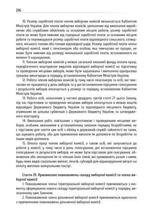 226
10. Розмір заробітної плати членів виборчих комісій визначається Кабінетом
Міністрів України. Для членів виборчих комісій, увільнених від виконання вироб-
ничих або службових обов’язків за основним місцем роботи, розмір заробітної
плати не може бути нижчим від середньої заробітної плати за основним місцем
роботи та перевищувати розмір заробітної плати відповідного сільського, селищ-
ного, міського голови або голови відповідної ради. Розмір заробітної плати члена
виборчої комісії, який є пенсіонером або особою, яка тимчасово не працює, не
може бути нижчим від розміру мінімальної заробітної плати, встановленого на
момент її нарахування.
11. Членам виборчих комісій у межах загальної економії фонду оплати праці,
передбаченого кошторисом видатків відповідної виборчої комісії на підготовку
та проведення місцевих виборів, може бути нарахована і виплачена одноразова
грошова винагорода в порядку, встановленому Кабінетом Міністрів України.
12. Робота членів виборчих комісій (у тому числі пенсіонерів та осіб, які тим-
часово не працюють) у день виборів та у дні встановлення підсумків голосування
і результатів виборів оплачується у розмірі та порядку, встановлених Кабінетом
Міністрів України.
13. Робота осіб, зазначених у частині двадцять третій статті 27 цього Закону,
під час підготовки та проведення місцевих виборів оплачується в межах коштів
відповідно Державного бюджету України та відповідного місцевого бюджету,
отриманих як цільова субвенція з Державного бюджету України, та затвердже-
ного кошторису.
14. Виконання робіт, пов’язаних з підготовкою і проведенням місцевих ви-
борів, особами, визнаними в установленому законом порядку безробітними, не
є підставою для зняття цих осіб з обліку в державній службі зайнятості як таких,
що шукають роботу, або для припинення виплати їм допомоги по безробіттю та
інших видів допомоги.
15. Оплата праці членів виборчої комісії, а також осіб, які залучаються до
роботи у комісії, у тому числі в день голосування, дні встановлення підсумків
голосування та результатів виборів, не може бути підставою для скасування, об-
меження або зменшення їм та членам їхніх сімей, які проживають разом з ними,
будь-яких видів соціальних виплат, пенсій, субсидій для відшкодування витрат на
оплату житлово-комунальних послуг.
Стаття 29. Припинення повноважень складу виборчої комісії та члена ви-
борчої комісії
1. Повноваження члена територіальної виборчої комісії припиняються з мо-
менту сформування нового складу територіальної виборчої комісії у порядку, ви-
значеному цим Законом.
2. Повноваження члена дільничної виборчої комісії припиняються одночасно
з припиненням повноважень дільничної виборчої комісії.
 