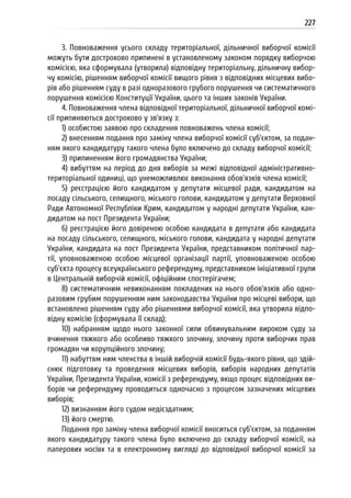 227
3. Повноваження усього складу територіальної, дільничної виборчої комісії
можуть бути достроково припинені в установленому законом порядку виборчою
комісією, яка сформувала (утворила) відповідну територіальну, дільничну вибор-
чу комісію, рішенням виборчої комісії вищого рівня з відповідних місцевих вибо-
рів або рішенням суду в разі одноразового грубого порушення чи систематичного
порушення комісією Конституції України, цього та інших законів України.
4. Повноваження члена відповідної територіальної, дільничної виборчої комі-
сії припиняються достроково у зв’язку з:
1) особистою заявою про складення повноважень члена комісії;
2) внесенням подання про заміну члена виборчої комісії суб’єктом, за подан-
ням якого кандидатуру такого члена було включено до складу виборчої комісії;
3) припиненням його громадянства України;
4) вибуттям на період до дня виборів за межі відповідної адміністративно-
територіальної одиниці, що унеможливлює виконання обов’язків члена комісії;
5) реєстрацією його кандидатом у депутати місцевої ради, кандидатом на
посаду сільського, селищного, міського голови, кандидатом у депутати Верховної
Ради Автономної Республіки Крим, кандидатом у народні депутати України, кан-
дидатом на пост Президента України;
6) реєстрацією його довіреною особою кандидата в депутати або кандидата
на посаду сільського, селищного, міського голови, кандидата у народні депутати
України, кандидата на пост Президента України, представником політичної пар-
тії, уповноваженою особою місцевої організації партії, уповноваженою особою
суб’єкта процесу всеукраїнського референдуму, представником ініціативної групи
в Центральній виборчій комісії, офіційним спостерігачем;
8) систематичним невиконанням покладених на нього обов’язків або одно-
разовим грубим порушенням ним законодавства України про місцеві вибори, що
встановлено рішенням суду або рішеннями виборчої комісії, яка утворила відпо-
відну комісію (сформувала її склад);
10) набранням щодо нього законної сили обвинувальним вироком суду за
вчинення тяжкого або особливо тяжкого злочину, злочину проти виборчих прав
громадян чи корупційного злочину;
11) набуттям ним членства в іншій виборчій комісії будь-якого рівня, що здій-
снює підготовку та проведення місцевих виборів, виборів народних депутатів
України, Президента України, комісії з референдуму, якщо процес відповідних ви-
борів чи референдуму проводиться одночасно з процесом зазначених місцевих
виборів;
12) визнанням його судом недієздатним;
13) його смертю.
Подання про заміну члена виборчої комісії вноситься суб’єктом, за поданням
якого кандидатуру такого члена було включено до складу виборчої комісії, на
паперових носіях та в електронному вигляді до відповідної виборчої комісії за
 