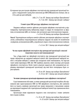 21
6) подання про реєстрацію офіційних спостерігачів від громадської організації по-
дано з порушенням строку його внесення до ОВК (ТВК) (внесено пізніше, ніж за
п’ять днів до дня виборів).
/абз. 2 ч. 7 ст. 69 Закону про вибори Президента/
/ч. 7 ст. 58-1 Закону про місцеві вибори/
У який строк ОВК реєструє офіційних спостерігачів?
Окружна виборча комісія здійснює реєстрацію офіційних спостерігачів у від-
повідному територіальному виборчому окрузі та видає їм посвідчення за фор-
мою, встановленою ЦВК, не пізніше, ніж наступного дня після внесення подання.
/ ч. 8 ст. 69 Закону про вибори Президента/
Увага! Територіальна виборча комісія здійснює реєстрацію офіційних спостері-
гачів у відповідних територіальних виборчих округах та видає їм посвідчення
за формою, встановленою ЦВК, у триденний строк з дня після внесення подання.
/ ч. 6 ст. 58-1 Закону про місцеві вибори/
Чи має право офіційний спостерігач від громадської організації з власної
ініціативи скласти свої повноваження?
Так, у будь-який час офіційний спостерігач від громадської організації має
право звернутися до окружної виборчої комісії або територіальної виборчої ко-
місії з місцевих виборів із заявою про складення своїх повноважень. На підставі
такої заяви відповідна ОВК або ТВК приймає рішення, яким скасовує реєстрацію
офіційного спостерігача. Копія такого рішення надається або направляється ке-
рівнику відповідної громадської організації, від якої його попередньо було за-
реєстровано.
/ч. 13 ст. 69 Закону про вибори Президента/
/ч. 13 ст. 58-1 Закону про місцеві вибори/
Чи може громадська організація відкликати свого офіційного спостерігача?
У разі виникнення обставин, за яких громадській організації потрібно або від-
кликати вже зареєстрованого ОВК чи ТВК офіційного спостерігача, або замінити
його на іншого, керівник організації має право звернутися з письмовою заявою
до відповідної окружної або територіальної виборчої комісії про припинення його
повноважень.
Організація може відкликати поданого нею спостерігача і може замінити
його іншою особою.
/ ч. 12 ст. 69 Закону про вибори Президента/
/ч. 12 ст.58-1 Закону про місцеві вибори/
 