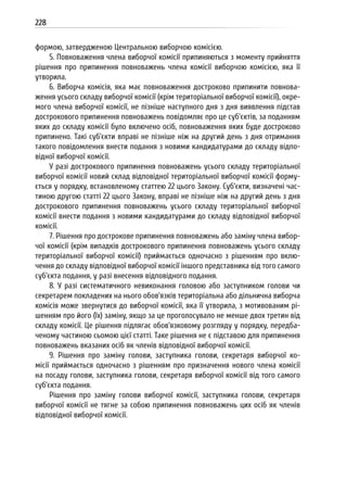 228
формою, затвердженою Центральною виборчою комісією.
5. Повноваження члена виборчої комісії припиняються з моменту прийняття
рішення про припинення повноважень члена комісії виборчою комісією, яка її
утворила.
6. Виборча комісія, яка має повноваження достроково припинити повнова-
ження усього складу виборчої комісії (крім територіальної виборчої комісії), окре-
мого члена виборчої комісії, не пізніше наступного дня з дня виявлення підстав
дострокового припинення повноважень повідомляє про це суб’єктів, за поданням
яких до складу комісії було включено осіб, повноваження яких буде достроково
припинено. Такі суб’єкти вправі не пізніше ніж на другий день з дня отримання
такого повідомлення внести подання з новими кандидатурами до складу відпо-
відної виборчої комісії.
У разі дострокового припинення повноважень усього складу територіальної
виборчої комісії новий склад відповідної територіальної виборчої комісії форму-
ється у порядку, встановленому статтею 22 цього Закону. Суб’єкти, визначені час-
тиною другою статті 22 цього Закону, вправі не пізніше ніж на другий день з дня
дострокового припинення повноважень усього складу територіальної виборчої
комісії внести подання з новими кандидатурами до складу відповідної виборчої
комісії.
7. Рішення про дострокове припинення повноважень або заміну члена вибор-
чої комісії (крім випадків дострокового припинення повноважень усього складу
територіальної виборчої комісії) приймається одночасно з рішенням про вклю-
чення до складу відповідної виборчої комісії іншого представника від того самого
суб’єкта подання, у разі внесення відповідного подання.
8. У разі систематичного невиконання головою або заступником голови чи
секретарем покладених на нього обов’язків територіальна або дільнична виборча
комісія може звернутися до виборчої комісії, яка її утворила, з мотивованим рі-
шенням про його (їх) заміну, якщо за це проголосувало не менше двох третин від
складу комісії. Це рішення підлягає обов’язковому розгляду у порядку, передба-
ченому частиною сьомою цієї статті. Таке рішення не є підставою для припинення
повноважень вказаних осіб як членів відповідної виборчої комісії.
9. Рішення про заміну голови, заступника голови, секретаря виборчої ко-
місії приймається одночасно з рішенням про призначення нового члена комісії
на посаду голови, заступника голови, секретаря виборчої комісії від того самого
суб’єкта подання.
Рішення про заміну голови виборчої комісії, заступника голови, секретаря
виборчої комісії не тягне за собою припинення повноважень цих осіб як членів
відповідної виборчої комісії.
 