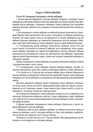 229
Розділ V. СПИСКИ ВИБОРЦІВ
Стаття 30. Складання попередніх списків виборців
1. Органи ведення Державного реєстру виборців складають попередні списки
виборців для звичайних виборчих дільниць відповідно до Закону України «Про Дер-
жавний реєстр виборців». Складання попередніх списків виборців для звичайних
виборчих дільниць здійснюється у порядку, встановленому Центральною виборчою
комісією.
2. До попереднього списку виборців на виборчій дільниці включаються грома-
дяни України, яким виповнилося або на день голосування на виборах виповниться
18 років і які мають право голосу та які відносяться за місцем проживання до цієї
виборчої дільниці відповідно до відомостей Державного реєстру виборців. Вибо-
рець може бути включений до списку виборців тільки на одній виборчій дільниці.
3. У попередньому списку виборців зазначаються прізвище, власне ім’я (усі
власні імена), по батькові (за наявності) виборця, дата народження, місце прожи-
вання виборця відповідно до відомостей Державного реєстру виборців. Виборці
включаються до попереднього списку так, щоб відомості про виборців з однаковою
адресою житла були розміщені поруч. Список має наскрізні нумерацію виборців та
нумерацію аркушів.
Форму попереднього списку виборців встановлює Центральна виборча комісія
з урахуванням вимог цього Закону.
4. У попередньому списку виборців напроти прізвищ виборців, постійно не
здатних пересуватися самостійно, робиться відповідна відмітка у графі «Примітки».
5. Не пізніш як за 13 днів до дня місцевих виборів орган ведення Державного
реєстру виборців у приміщенні, в якому він розташований, передає один примірник
попереднього списку виборців на паперовому носії відповідній дільничній виборчій
комісії.
Від імені дільничної виборчої комісії попередній список виборців отримують
не менше трьох членів цієї комісії—представників різних суб’єктів подання, уповно-
важених на це її рішенням, одним з яких повинен бути голова комісії, а в разі не-
можливості—заступник голови або секретар комісії.
Про передачу попереднього списку виборців складається акт за формою, вста-
новленою Центральною виборчою комісією, у двох примірниках. Один примірник
акта зберігається в органі ведення Державного реєстру виборців, інший—у дільнич-
ній виборчій комісії.
6. Другий примірник попереднього списку виборців зберігається в органі ве-
дення Державного реєстру виборців.
7. Виборець, який на день виборів перебуває за межами населеного пункту, в
якому він проживає, участі у місцевих виборах не бере, крім випадків, передбаче-
них частиною шістнадцятою статті 34 цього Закону.
Положення частини третьої статті 7 Закону України «Про Державний реєстр ви-
борців» не застосовується на місцевих виборах.
 