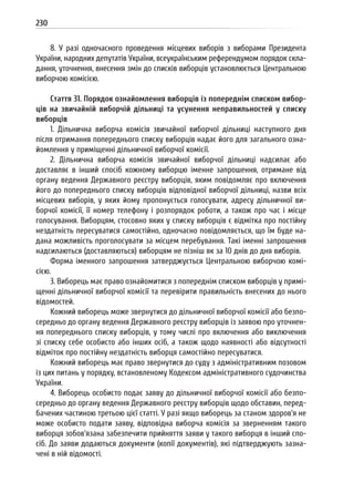 230
8. У разі одночасного проведення місцевих виборів з виборами Президента
України, народних депутатів України, всеукраїнським референдумом порядок скла-
дання, уточнення, внесення змін до списків виборців установлюється Центральною
виборчою комісією.
Стаття 31. Порядок ознайомлення виборців із попереднім списком вибор-
ців на звичайній виборчій дільниці та усунення неправильностей у списку
виборців
1. Дільнична виборча комісія звичайної виборчої дільниці наступного дня
після отримання попереднього списку виборців надає його для загального озна-
йомлення у приміщенні дільничної виборчої комісії.
2. Дільнична виборча комісія звичайної виборчої дільниці надсилає або
доставляє в інший спосіб кожному виборцю іменне запрошення, отримане від
органу ведення Державного реєстру виборців, яким повідомляє про включення
його до попереднього списку виборців відповідної виборчої дільниці, назви всіх
місцевих виборів, у яких йому пропонується голосувати, адресу дільничної ви-
борчої комісії, її номер телефону і розпорядок роботи, а також про час і місце
голосування. Виборцям, стосовно яких у списку виборців є відмітка про постійну
нездатність пересуватися самостійно, одночасно повідомляється, що їм буде на-
дана можливість проголосувати за місцем перебування. Такі іменні запрошення
надсилаються (доставляються) виборцям не пізніш як за 10 днів до дня виборів.
Форма іменного запрошення затверджується Центральною виборчою комі-
сією.
3. Виборець має право ознайомитися з попереднім списком виборців у примі-
щенні дільничної виборчої комісії та перевірити правильність внесених до нього
відомостей.
Кожний виборець може звернутися до дільничної виборчої комісії або безпо-
середньо до органу ведення Державного реєстру виборців із заявою про уточнен-
ня попереднього списку виборців, у тому числі про включення або виключення
зі списку себе особисто або інших осіб, а також щодо наявності або відсутності
відміток про постійну нездатність виборця самостійно пересуватися.
Кожний виборець має право звернутися до суду з адміністративним позовом
із цих питань у порядку, встановленому Кодексом адміністративного судочинства
України.
4. Виборець особисто подає заяву до дільничної виборчої комісії або безпо-
середньо до органу ведення Державного реєстру виборців щодо обставин, перед-
бачених частиною третьою цієї статті. У разі якщо виборець за станом здоров’я не
може особисто подати заяву, відповідна виборча комісія за зверненням такого
виборця зобов’язана забезпечити прийняття заяви у такого виборця в інший спо-
сіб. До заяви додаються документи (копії документів), які підтверджують зазна-
чені в ній відомості.
 