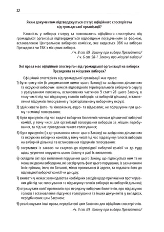 22
Яким документом підтверджується статус офіційного спостерігача
від громадської організації?
Наявність у виборця статусу та повноважень офіційного спостерігача від
громадської організації підтверджується відповідним посвідченням за формою,
встановленою Центральною виборчою комісією, яке видається ОВК на виборах
Президента чи ТВК з місцевих виборів.
/ ч. 8 ст. 69 Закону про вибори Президента/
/ ч. 6 ст. 58-1 Закону про місцеві вибори/
Які права має офіційний спостерігач від громадської організації на виборах
Президента та місцевих виборах?
Офіційний спостерігач від громадської організації має право:
1) бути присутнім (із дотриманням вимог цього Закону) на засіданнях дільничних
та окружної виборчих комісій відповідного територіального виборчого округу
з урахуванням положень, встановлених частиною 9 статті 28 цього Закону, в
тому числі під час підрахунку голосів виборців на виборчій дільниці, встанов-
лення підсумків голосування у територіальному виборчому окрузі;
2) здійснювати фото- та кінозйомку, аудіо- та відеозапис, не порушуючи при цьо-
му таємниці голосування;
3) бути присутнім під час видачі виборчих бюлетенів членам дільничної виборчої
комісії, у тому числі для організації голосування виборців за місцем перебу-
вання, та під час проведення такого голосування;
4) бути присутнім (із дотриманням вимог цього Закону) на засіданнях дільничних
та окружних виборчих комісій, у тому числі під час підрахунку голосів виборців
на виборчій дільниці та встановлення підсумків голосування;
5) звертатися із заявою чи скаргою до відповідної виборчої комісії чи до суду
щодо усунення порушень цього Закону в разі їх виявлення;
6) складати акт про виявлення порушення цього Закону, що підписується ним та не
менш як двома виборцями, які засвідчують факт цього порушення, із зазначенням
їхніх прізвищ, імен, по батькові, місця проживання й адреси, та подавати його до
відповідної виборчої комісії чи до суду;
7) вживати у межах законодавства необхідних заходів щодо припинення протиправ-
них дій під час голосування та підрахунку голосів виборців на виборчій дільниці;
8) отримувати копії протоколів про передачу виборчих бюлетенів, про підрахунок
голосів і встановлення підсумків голосування та інших документів у випадках,
передбачених цим Законом;
9) реалізовувати інші права, передбачені цим Законом для офіційних спостерігачів.
/ч. 9 ст. 69 Закону про вибори Президента/
 