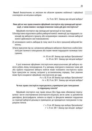 23
Увага! Аналогічними за змістом та обсягом правами наділений і офіційний
спостерігач на місцевих виборах.
/ч. 9 ст. 58-1 Закону про місцеві вибори/
Яких дій не має права вчиняти офіційний спостерігач від громадської органі-
зації, а також якими є наслідки вчинення таких дій для спостерігача?
Офіційний спостерігач від громадської організації не має права:
1) безпідставно втручатися в роботу виборчої комісії, чинити дії, що порушують за-
конний хід виборчого процесу або неправомірно заважають членам виборчої
комісії здійснювати свої повноваження;
2) заповнювати замість виборця (в тому числі й на його прохання) виборчий бю-
летень;
3) бути присутнім під час заповнення виборцем виборчого бюлетеня в кабіні (кім-
наті) для таємного голосування або іншим чином порушувати таємницю голо-
сування.
/ч. 10 ст. 69 Закону про вибори Президента/
/ч. 10 ст. 58-1 Закону про місцеві вибори/
У разі вчинення офіційним спостерігачем вищезазначених дій виборча ко-
місія робить йому попередження. А у випадку повторного вчинення таких дій
або грубого порушення виборча комісія може позбавити спостерігача права
бути присутнім на своєму засіданні у встановленому порядку. Таке рішення
може бути оскаржене офіційним спостерігачем до суду.
/ч. ч. 10, 11 ст. 69 Закону про вибори Президента/
/ч. ч. 10, 11 ст. 58-1 Закону про місцеві вибори/
Чи має право спостерігач пересуватися у приміщенні для голосування
та підрахунку голосів?
Офіційний спостерігач має право вільно (без будь-яких обмежень) пересу-
ватися і вести спостереження (спостерігати візуально, вести запис за допомогою
диктофона, фотографувати, знімати на відео) та фіксувати виявлені порушення
на території виборчої дільниці в приміщенні, де проводиться голосування та під-
рахунок голосів.
/ ч. 9 ст. 69 Закону про вибори Президента/
/ ч. 9 ст. 58-1 Закону про місцеві вибори/
 