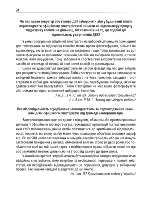 24
Чи має право секретар або голова ДВК забороняти або у будь-який спосіб
перешкоджати офіційному спостерігачеві знімати на відеокамеру процесу
підрахунку голосів на дільниці, посилаючись на те, що подібні дії
відволікають увагу членів ДВК?
У день голосування офіційний спостерігач на виборчій дільниці (у приміщенні
для голосування та підрахунку голосів) мають право фотографувати, знімати на
відеокамеру, вести запис за допомогою диктофона тощо. Тобто законодавство до-
зволяє фіксувати за допомогою технічних засобів хід виборчого процесу, а також
можливі його порушення. Тому забороняти спостерігачу використання технічних
засобів ні секретар, ні голова, ні інші члени комісії не мають права.
Однак не дозволяється використовувати засоби фіксації під час дня виборів
для розкриття таємниці голосування. Тобто спостерігач не має права заповнювати
виборчий бюлетень замість виборця навіть і на його прохання, заходити і спо-
стерігати в кабіні для голосування чи за місцем перебування виборця, який не
здатен самостійно пересуватися. Також спостерігач не має права фотографувати
або знімати на відео заповнений виборцем бюлетень.
/ п. 2 , 3 ч. 10 ст. 69 Закону про вибори Президента/
/ ч. 4 ст. 9 58-1 Закону про місцеві вибори/
Яка відповідальність передбачена законодавством за перешкоджання закон-
ним діям офіційного спостерігача від громадської організації?
За перешкоджання (яке поєднане з підкупом, обманом або примушуванням)
діяльності офіційного спостерігача від громадської організації під час виконання
ним своїх повноважень, винна особа притягається до кримінальної відповідаль-
ності. Зокрема, на винну особу може бути покладено обов’язок сплатити штраф
від 300 до 500 неоподатковуваних мінімумів доходів громадян або до неї можуть
застосувати покарання у вигляді обмеження волі на строк до двох років або по-
збавлення волі на той самий строк з позбавленням права обіймати певні посади
або займатися певною діяльністю на строк від одного до трьох років.
У кожній конкретній ситуації можуть бути наявні різні випадки порушення прав
офіційних спостерігачів, тому потрібно за необхідності переглядати повний зміст
статей, які передбачають відповідальність за порушення, допущені у виборчому
процесі. Такі норми наведені в додатках до цієї книги.
/ч. 1 ст. 157 Кримінального кодексу України/
 