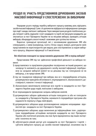 25
РОЗДІЛ III. УЧАСТЬ ПРЕДСТАВНИКІВ ДРУКОВАНИХ ЗАСОБІВ
МАСОВОЇ ІНФОРМАЦІЇ У СПОСТЕРЕЖЕННІ ЗА ВИБОРАМИ
Упродовж усього періоду перебігу виборчого процесу важливу роль відіграють
засоби масової інформації. Саме з їх допомогою відбувається інформування громадян
про події і заходи, пов’язані з виборами. Через використання ресурсів телебачення, ра-
діо, Інтернет-сайтів, журналів і газет кандидати та партії, які висунули кандидатів, що
змагаються за пост Президента України чи на місцевих виборах, проводять агітацію
виборців, обнародують власні позиції з важливих для суспільства питань.
Водночас громадські організації, які є засновниками друкованих ЗМІ або
співпрацюють з ними (наприклад, газета «Точка зору»), можуть делегувати своїх
представників як кореспондентів цих видань для спостереження за ходом вибор-
чого процесу, збирання інформації та її висвітлення.
Які обов’язки покладені на представників друкованих ЗМІ в період виборів?
Представники ЗМІ під час здійснення професійної діяльності на виборах по-
винні:
1) представлятися та пред’являти редакційне посвідчення чи інший документ, що
засвідчує їх належність до друкованого засобу масової інформації, перебува-
ючи на засіданні виборчої комісії чи на дільниці під час голосування не як
виборець, а як представник ЗМІ;
2) під час поширення інформації про вибори, яка не є передвиборною агітацією,
дотримуватися принципів об’єктивності, неупередженості, збалансованості, до-
стовірності, повноти і точності інформації;
3) збалансовано висвітлювати коментарі всіх партій та кандидатів на пост Пре-
зидента України щодо подій, пов’язаних із виборами;
4) не перешкоджати проведенню засідань виборчих комісій;
5) дотримуватися заборон здійснювати агітацію голосувати за або не голосувати
за, кандидатів у Президенти України, оцінювати їх передвиборні програми або
надавати їм перевагу в будь-якій формі.;
6) дотримуватися заборони щодо розповсюдження завідомо неправдивих відо-
мостей про кандидата на пост Президента України.
7) дотримуватися заборони, щодо включення до інформаційних теле-, радіопро-
грам передвиборних агітаційних матеріалів кандидатів на пост Президента
України або політичної реклами, яка має бути відокремлена від інших матері-
алів і означена як така.
8) забезпечувати рівний доступ усіх кандидатів на пост Президента і партій —
суб’єктів виборчого процесу до засобів масової інформації, незалежно від їх
 