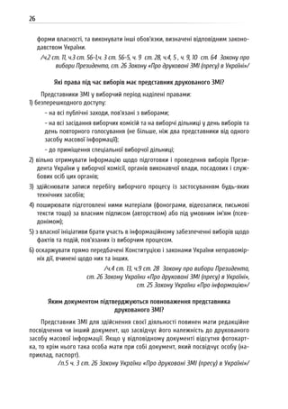 26
форми власності, та виконувати інші обов’язки, визначені відповідним законо-
давством України.
/ч.2 ст. 11, ч.3 ст. 56-1,ч. 3 ст. 56-5, ч. 9 ст. 28, ч.4, 5 , ч. 9, 10 ст. 64 Закону про
вибори Президента, ст. 26 Закону «Про друковані ЗМІ (пресу) в Україні»/
Які права під час виборів має представник друкованого ЗМІ?
Представники ЗМІ у виборчий період наділені правами:
1) безперешкодного доступу:
- на всі публічні заходи, пов’язані з виборами;
- на всі засідання виборчих комісій та на виборчі дільниці у день виборів та
день повторного голосування (не більше, ніж два представники від одного
засобу масової інформації);
- до приміщення спеціальної виборчої дільниці;
2) вільно отримувати інформацію щодо підготовки і проведення виборів Прези-
дента України у виборчої комісії, органів виконавчої влади, посадових і служ-
бових осіб цих органів;
3) здійснювати записи перебігу виборчого процесу із застосуванням будь-яких
технічних засобів;
4) поширювати підготовлені ними матеріали (фонограми, відеозаписи, письмові
тексти тощо) за власним підписом (авторством) або під умовним ім’ям (псев-
донімом);
5) з власної ініціативи брати участь в інформаційному забезпеченні виборів щодо
фактів та подій, пов’язаних із виборчим процесом.
6) оскаржувати прямо передбачені Конституцією і законами України неправомір-
ніх дії, вчинені щодо них та інших.
/ч.4 ст. 13, ч.9 ст. 28 Закону про вибори Президента,
ст. 26 Закону України «Про друковані ЗМІ (пресу) в Україні»,
ст. 25 Закону України «Про інформацію»/
Яким документом підтверджуються повноваження представника
друкованого ЗМІ?
Представник ЗМІ для здійснення своєї діяльності повинен мати редакційне
посвідчення чи інший документ, що засвідчує його належність до друкованого
засобу масової інформації. Якщо у відповідному документі відсутня фотокарт-
ка, то крім нього така особа мати при собі документ, який посвідчує особу (на-
приклад, паспорт).
/п.5 ч. 3 ст. 26 Закону України «Про друковані ЗМІ (пресу) в Україні»/
 