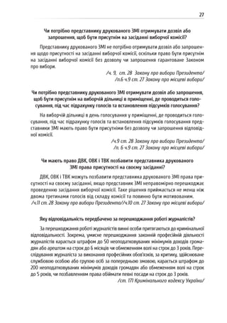 27
Чи потрібно представнику друкованого ЗМІ отримувати дозвіл або
запрошення, щоб бути присутнім на засіданні виборчої комісії?
Представнику друкованого ЗМІ не потрібно отримувати дозвіл або запрошен-
ня щодо присутності на засіданні виборчої комісії, оскільки право бути присутнім
на засіданні виборчої комісії без дозволу чи запрошення гарантоване Законом
про вибори.
/ч. 9, ст. 28 Закону про вибори Президента/
/п.6 ч.9 ст. 27 Закону про місцеві вибори/
Чи потрібно представнику друкованого ЗМІ отримувати дозвіл або запрошення,
щоб бути присутнім на виборчій дільниці в приміщенні, де проводиться голо-
сування, під час підрахунку голосів та встановлення підсумків голосування?
На виборчій дільниці в день голосування у приміщенні, де проводиться голо-
сування, під час підрахунку голосів та встановлення підсумків голосування пред-
ставники ЗМІ мають право бути присутніми без дозволу чи запрошення відповід-
ної комісії.
/ч.9 ст. 28 Закону про вибори Президента/
/п. 6 ч.9 ст. 27 Закону про місцеві вибори/
Чи мають право ДВК, ОВК і ТВК позбавити представника друкованого
ЗМІ права присутності на своєму засіданні?
ДВК, ОВК і ТВК можуть позбавити представника друкованого ЗМІ права при-
сутності на своєму засіданні, якщо представник ЗМІ неправомірно перешкоджає
проведенню засідання виборчої комісії. Таке рішення приймається не менш ніж
двома третинами голосів від складу комісії та повинно бути мотивованим.
/ч.11 ст. 28 Закону про вибори Президента//ч.10 ст. 27 Закону про місцеві вибори/
Яку відповідальність передбачено за перешкоджання роботі журналістів?
За перешкоджання роботі журналістів винні особи притягаються до кримінальної
відповідальності. Зокрема, умисне перешкоджання законній професійній діяльності
журналістів карається штрафом до 50 неоподатковуваних мінімумів доходів грома-
дян або арештом на строк до 6 місяців чи обмеженням волі на строк до 3 років. Пере-
слідування журналіста за виконання професійних обов’язків, за критику, здійснюване
службовою особою або групою осіб за попередньою змовою, карається штрафом до
200 неоподатковуваних мінімумів доходів громадян або обмеженням волі на строк
до 5 років, чи позбавленням права обіймати певні посади на строк до 3 років.
/ст. 171 Кримінального кодексу України/
 