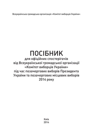 Всеукраїнська громадська організація «Комітет виборців України»
ПОСІБНИК
для офіційних спостерігачів
від Всеукраїнської громадської організації
«Комітет виборців України»
під час позачергових виборів Президента
України та позачергових місцевих виборів
2014 року
Київ
2014
 