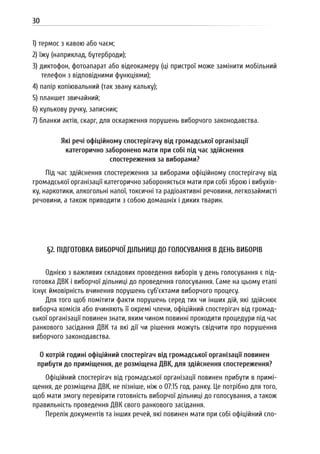 30
1) термос з кавою або чаєм;
2) їжу (наприклад, бутерброди);
3) диктофон, фотоапарат або відеокамеру (ці пристрої може замінити мобільний
телефон з відповідними функціями);
4) папір копіювальний (так звану кальку);
5) планшет звичайний;
6) кулькову ручку, записник;
7) бланки актів, скарг, для оскарження порушень виборчого законодавства.
Які речі офіційному спостерігачу від громадської організації
категорично заборонено мати при собі під час здійснення
спостереження за виборами?
Під час здійснення спостереження за виборами офіційному спостерігачу від
громадської організації категорично забороняється мати при собі зброю і вибухів-
ку, наркотики, алкогольні напої, токсичні та радіоактивні речовини, легкозаймисті
речовини, а також приводити з собою домашніх і диких тварин.
§2. ПІДГОТОВКА ВИБОРЧОЇ ДІЛЬНИЦІ ДО ГОЛОСУВАННЯ В ДЕНЬ ВИБОРІВ
Однією з важливих складових проведення виборів у день голосування є під-
готовка ДВК і виборчої дільниці до проведення голосування. Саме на цьому етапі
існує ймовірність вчинення порушень суб’єктами виборчого процесу.
Для того щоб помітити факти порушень серед тих чи інших дій, які здійснює
виборча комісія або вчиняють її окремі члени, офіційний спостерігач від громад-
ської організації повинен знати, яким чином повинні проходити процедури під час
ранкового засідання ДВК та які дії чи рішення можуть свідчити про порушення
виборчого законодавства.
О котрій годині офіційний спостерігач від громадської організації повинен
прибути до приміщення, де розміщена ДВК, для здійснення спостереження?
Офіційний спостерігач від громадської організації повинен прибути в примі-
щення, де розміщена ДВК, не пізніше, ніж о 07:15 год. ранку. Це потрібно для того,
щоб мати змогу перевірити готовність виборчої дільниці до голосування, а також
правильність проведення ДВК свого ранкового засідання.
Перелік документів та інших речей, які повинен мати при собі офіційний спо-
 