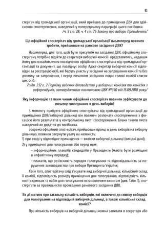 31
стерігач від громадської організації, який прийшов до приміщення ДВК для здій-
снення спостереження, наведений у попередньому параграфі цього посібника.
/ч. 9 ст. 28, ч. 4 ст. 75 Закону про вибори Президента/
Що офіційний спостерігач від громадської організації насамперед повинен
зробити, прийшовши на ранкове засідання ДВК?
Насамперед, для того, щоб бути присутнім на засіданні ДВК, офіційному спо-
стерігачу потрібно підійти до секретаря виборчої комісії і представитись, надавши
йому для ознайомлення посвідчення офіційного спостерігача від громадської ор-
ганізації та документ, що посвідчує особу. Адже секретар виборчої комісії відпо-
відає за реєстрацію осіб, які беруть участь у засіданні на запрошення комісії та без
дозволу чи запрошення, і перед початком засідання подає голові комісії список
цих осіб.
/підп. 2.12 п. 2 Порядку ведення діловодства у виборчих комісіях та комісіях з
референдумів, затвердженого постановою ЦВК №350 від 15.09.2010 року/
Яку інформацію та яким чином офіційний спостерігач повинен зафіксувати до
початку голосування в день виборів?
З моменту прибуття офіційного спостерігача від громадської організації до
приміщення ДВК/виборчої дільниці він повинен розпочати спостереження з фік-
сацією його результатів у контрольному листі спостереження. Бланк такого листа
наведений як додаток до посібника.
Зокрема офіційний спостерігач, прийшовши вранці в день виборів на виборчу
дільницю, повинен звернути увагу на наявність:
1) при вході у відповідне приміщення — вивіски виборчої дільниці (вихідні дані);
2) у приміщенні для голосування або перед ним:
- інформаційних плакатів кандидатів у Президенти (мають бути розміщені
в алфавітному порядку);
- плакатів, що роз’яснюють порядок голосування та відповідальність за по-
рушення законодавства про вибори Президента України;
Крім того, спостерігачу слід з’ясувати вид виборчої дільниці, кількісний склад
її комісії, відповідність розміру приміщення для голосування, відповідність кіль-
кості скриньок та кабін для голосування встановленим вимогам (див. Табл. 1), спо-
стерігати за правильністю проведення ранкового засідання ДВК.
Як дізнатися про загальну кількість виборців, які включені до списку виборців
для голосування на відповідній виборчій дільниці, а також кількісний склад
комісії?
Про кількість виборців на виборчій дільниці можна запитати в секретаря або
 