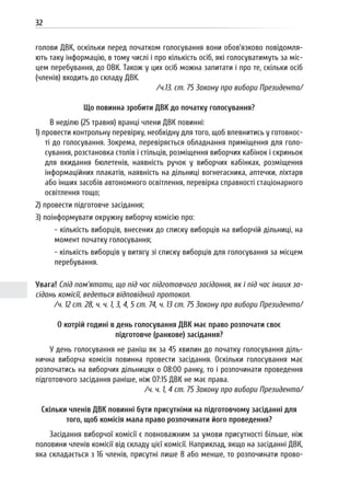32
голови ДВК, оскільки перед початком голосування вони обов’язково повідомля-
ють таку інформацію, в тому числі і про кількість осіб, які голосуватимуть за міс-
цем перебування, до ОВК. Також у цих осіб можна запитати і про те, скільки осіб
(членів) входить до складу ДВК.
/ч.13. ст. 75 Закону про вибори Президента/
Що повинна зробити ДВК до початку голосування?
В неділю (25 травня) вранці члени ДВК повинні:
1) провести контрольну перевірку, необхідну для того, щоб впевнитись у готовнос-
ті до голосування. Зокрема, перевіряється обладнання приміщення для голо-
сування, розстановка столів і стільців, розміщення виборчих кабінок і скриньок
для вкидання бюлетенів, наявність ручок у виборчих кабінках, розміщення
інформаційних плакатів, наявність на дільниці вогнегасника, аптечки, ліхтаря
або інших засобів автономного освітлення, перевірка справності стаціонарного
освітлення тощо;
2) провести підготовче засідання;
3) поінформувати окружну виборчу комісію про:
- кількість виборців, внесених до списку виборців на виборчій дільниці, на
момент початку голосування;
- кількість виборців у витягу зі списку виборців для голосування за місцем
перебування.
Увага! Слід пам’ятати, що під час підготовчого засідання, як і під час інших за-
сідань комісії, ведеться відповідний протокол.
/ч. 12 ст. 28, ч. ч. 1, 3, 4, 5 ст. 74, ч. 13 ст. 75 Закону про вибори Президента/
О котрій годині в день голосування ДВК має право розпочати своє
підготовче (ранкове) засідання?
У день голосування не раніш як за 45 хвилин до початку голосування діль-
нична виборча комісія повинна провести засідання. Оскільки голосування має
розпочатись на виборчих дільницях о 08:00 ранку, то і розпочинати проведення
підготовчого засідання раніше, ніж 07:15 ДВК не має права.
/ч. ч. 1, 4 ст. 75 Закону про вибори Президента/
Скільки членів ДВК повинні бути присутніми на підготовчому засіданні для
того, щоб комісія мала право розпочинати його проведення?
Засідання виборчої комісії є повноважним за умови присутності більше, ніж
половини членів комісії від складу цієї комісії. Наприклад, якщо на засіданні ДВК,
яка складається з 16 членів, присутні лише 8 або менше, то розпочинати прово-
 