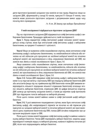 33
дити підготовче (ранкове) засідання така комісія не має права. Водночас якщо на
засіданні ДВК, сформованій у складі 16 членів, присутні 9 і більше її членів, така
комісія може розпочати підготовче засідання з дотриманням вимог щодо часу
початку його проведення.
/ч. 4 ст. 28 Закону про вибори Президента/
У якій послідовності відбувається підготовче засідання ДВК?
Під час підготовчого засідання ДВК відкривається сейф (металева шафа) з ви-
борчими бюлетенями. Процедура здійснюється в такій послідовності:
Крок 1. Перед відкриттям сейфу (металевої шафи) членами комісії прово-
диться огляд стрічки, якою був опечатаний сейф (металева шафа) з виборчими
бюлетенями, на предмет її наявності і цілісності.
Увага! Якщо не виявлено слідів пошкодження стрічки, якою опечатано сейф
(металеву шафу) з виборчими бюлетенями, чи невідповідності підписів або пе-
чатки на ній підписам усіх присутніх на засіданні виборчої комісії та печатки
виборчої комісії, які проставлялися в день отримання бюлетенів від ОВК, то
комісія має діяти в такій послідовності: Крок 1, Крок 2-А.
Якщо виявлено сліди пошкодження стрічки, якою опечатано сейф (мета-
леву шафу) з виборчими бюлетенями, чи невідповідність підписів або печатки
на ній підписам усіх присутніх на засіданні виборчої комісії та печатки виборчої
комісії, які проставлялися в день отримання бюлетенів від ОВК, то комісія має
діяти в такій послідовності: Крок 1, Крок 2-Б.
Крок 2-А. Голова ДВК відкриває сейф (металеву шафу) з виборчими бюлете-
нями та на підставі витягу з протоколу ОВК про передачу виборчих бюлетенів ДВК
або акта/актів (якщо під час приймання від ОВК бюлетенів члени ДВК виявили не-
відповідність кількості переданих кількості отриманих бюлетенів) оголошує вго-
лос кількість виборчих бюлетенів, отриманих ДВК. Ці цифри (кількість) секретар
ДВК записує до протоколу засідання комісії, а також до окремих граф протоколів
ДВК про підрахунок голосів виборців на виборчій дільниці.
Після цього голова комісії виймає наявні в сейфі (металевій шафі) виборчі
бюлетені.
Крок 2-Б. У разі виявлення пошкодження стрічки, якою було опечатано сейф
(металеву шафу), або невідповідності підписів чи печатки на ній підписам усіх
присутніх на засіданні виборчої комісії та печатки виборчої комісії, які проставля-
лися в день отримання бюлетенів від ОВК, голова ДВК негайно повідомляє про це
органам внутрішніх справ та ОВК.
Після цього голова комісії відкриває сейф (металеву шафу) та виймає наявні в
ньому виборчі бюлетені. Члени ДВК перевіряють виборчі бюлетені, зокрема щодо
відповідності номерів округу та виборчої дільниці, наявності відбитка печатки цієї
ДВК, після чого перераховують виборчі бюлетені.
 