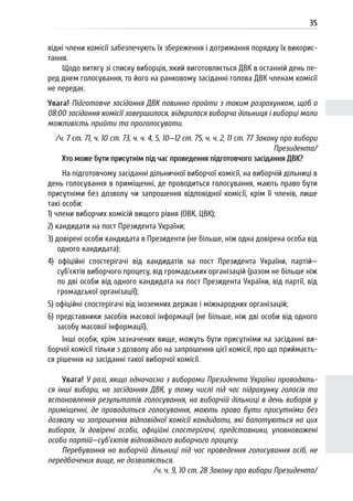 35
відні члени комісії забезпечують їх збереження і дотримання порядку їх викорис-
тання.
Щодо витягу зі списку виборців, який виготовляється ДВК в останній день пе-
ред днем голосування, то його на ранковому засіданні голова ДВК членам комісії
не передає.
Увага! Підготовче засідання ДВК повинно пройти з таким розрахунком, щоб о
08:00 засідання комісії завершилося, відкрилася виборча дільниця і виборці мали
можливість прийти та проголосувати.
/ч. 7 ст. 71, ч. 10 ст. 73, ч. ч. 4, 5, 10—12 ст. 75, ч. ч. 2, 11 ст. 77 Закону про вибори
Президента/
Хто може бути присутнім під час проведення підготовчого засідання ДВК?
На підготовчому засіданні дільничної виборчої комісії, на виборчій дільниці в
день голосування в приміщенні, де проводиться голосування, мають право бути
присутніми без дозволу чи запрошення відповідної комісії, крім її членів, лише
такі особи:
1) члени виборчих комісій вищого рівня (ОВК, ЦВК);
2) кандидати на пост Президента України;
3) довірені особи кандидата в Президенти (не більше, ніж одна довірена особа від
одного кандидата);
4) офіційні спостерігачі від кандидатів на пост Президента України, партій—
суб’єктів виборчого процесу, від громадських організацій (разом не більше ніж
по дві особи від одного кандидата на пост Президента України, від партії, від
громадської організації);
5) офіційні спостерігачі від іноземних держав і міжнародних організацій;
6) представники засобів масової інформації (не більше, ніж дві особи від одного
засобу масової інформації).
Інші особи, крім зазначених вище, можуть бути присутніми на засіданні ви-
борчої комісії тільки з дозволу або на запрошення цієї комісії, про що приймаєть-
ся рішення на засіданні такої виборчої комісії.
Увага! У разі, якщо одночасно з виборами Президента України проводять-
ся інші вибори, на засіданнях ДВК, у тому числі під час підрахунку голосів та
встановлення результатів голосування, на виборчій дільниці в день виборів у
приміщенні, де проводиться голосування, мають право бути присутніми без
дозволу чи запрошення відповідної комісії кандидати, які балотуються на цих
виборах, їх довірені особи, офіційні спостерігачі, представники, уповноважені
особи партій—суб’єктів відповідного виборчого процесу.
Перебування на виборчій дільниці під час проведення голосування осіб, не
передбачених вище, не дозволяється.
/ч. ч. 9, 10 ст. 28 Закону про вибори Президента/
 