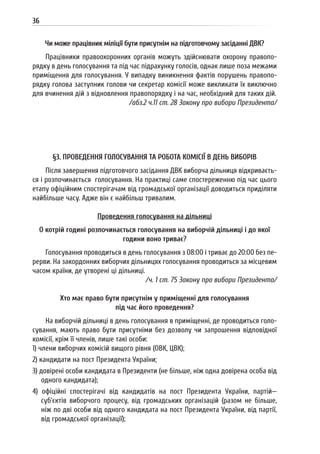 36
Чи може працівник міліції бути присутнім на підготовчому засіданні ДВК?
Працівники правоохоронних органів можуть здійснювати охорону правопо-
рядку в день голосування та під час підрахунку голосів, однак лише поза межами
приміщення для голосування. У випадку виникнення фактів порушень правопо-
рядку голова заступник голови чи секретар комісії може викликати їх виключно
для вчинення дій з відновлення правопорядку і на час, необхідний для таких дій.
/абз.2 ч.11 ст. 28 Закону про вибори Президента/
§3. ПРОВЕДЕННЯ ГОЛОСУВАННЯ ТА РОБОТА КОМІСІЇ В ДЕНЬ ВИБОРІВ
Після завершення підготовчого засідання ДВК виборча дільниця відкриваєть-
ся і розпочинається голосування. На практиці саме спостереженню під час цього
етапу офіційним спостерігачам від громадської організації доводиться приділяти
найбільше часу. Адже він є найбільш тривалим.
Проведення голосування на дільниці
О котрій годині розпочинається голосування на виборчій дільниці і до якої
години воно триває?
Голосування проводиться в день голосування з 08:00 і триває до 20:00 без пе-
рерви. На закордонних виборчих дільницях голосування проводиться за місцевим
часом країни, де утворені ці дільниці.
/ч. 1 ст. 75 Закону про вибори Президента/
Хто має право бути присутнім у приміщенні для голосування
під час його проведення?
На виборчій дільниці в день голосування в приміщенні, де проводиться голо-
сування, мають право бути присутніми без дозволу чи запрошення відповідної
комісії, крім її членів, лише такі особи:
1) члени виборчих комісій вищого рівня (ОВК, ЦВК);
2) кандидати на пост Президента України;
3) довірені особи кандидата в Президенти (не більше, ніж одна довірена особа від
одного кандидата);
4) офіційні спостерігачі від кандидатів на пост Президента України, партій—
суб’єктів виборчого процесу, від громадських організацій (разом не більше,
ніж по дві особи від одного кандидата на пост Президента України, від партії,
від громадської організації);
 