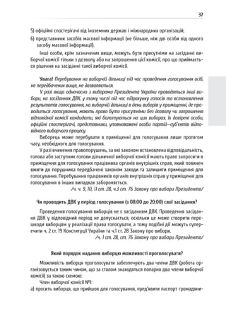 37
5) офіційні спостерігачі від іноземних держав і міжнародних організацій;
6) представники засобів масової інформації (не більше, ніж дві особи від одного
засобу масової інформації).
Інші особи, крім зазначених вище, можуть бути присутніми на засіданні ви-
борчої комісії тільки з дозволу або на запрошення цієї комісії, про що приймаєть-
ся рішення на засіданні такої виборчої комісії.
Увага! Перебування на виборчій дільниці під час проведення голосування осіб,
не передбачених вище, не дозволяється.
У разі якщо одночасно з виборами Президента України проводяться інші ви-
бори, на засіданнях ДВК, у тому числі під час підрахунку голосів та встановлення
результатів голосування, на виборчій дільниці в день виборів у приміщенні, де про-
водиться голосування, мають право бути присутніми без дозволу чи запрошення
відповідної комісії кандидати, які балотуються на цих виборах, їх довірені особи,
офіційні спостерігачі, представники, уповноважені особи партій—суб’єктів відпо-
відного виборчого процесу.
Виборець може перебувати в приміщенні для голосування лише протягом
часу, необхідного для голосування.
У разі вчинення правопорушень, за які законом встановлена відповідальність,
голова або заступник голови дільничної виборчої комісії мають право запросити в
приміщення для голосування працівника органів внутрішніх справ, який повинен
вжити до порушника передбачені законом заходи та залишити приміщення для
голосування. Перебування працівників органів внутрішніх справ у приміщенні для
голосування в інших випадках забороняється.
/ч. ч. 9, 10, 11 ст. 28, ч.3 ст. 76 Закону про вибори Президента/
Чи проводить ДВК у період голосування (з 08:00 до 20:00) свої засідання?
Проведення голосування виборців не є засіданням ДВК. Проведення засідан-
ня ДВК у відповідний період не допускається, оскільки це може створити пере-
шкоди виборцям у реалізації права голосувати, а тому подібні дії можуть супер-
ечити ч. 2 ст. 19 Конституції України та ч.1 ст. 28 Закону про вибори.
/ч. 1 ст. 28, ст. 76 Закону про вибори Президента/
Який порядок надання виборцю можливості проголосувати?
Можливість виборця проголосувати забезпечують два члени ДВК (робота ор-
ганізовується таким чином, що за столом знаходяться попарно два члени виборчої
комісії) за такою схемою:
Член виборчої комісії №1:
а) просить виборця, що прийшов для голосування, пред’явити паспорт громадяни-
 
