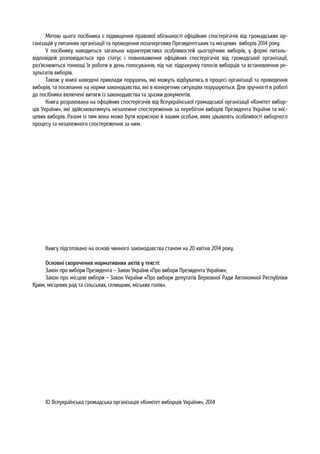 Метою цього посібника є підвищення правової обізнаності офіційних спостерігачів від громадських ор-
ганізацій у питаннях організації та проведення позачергових Президентських та місцевих виборів 2014 року.
У посібнику наводиться загальна характеристика особливостей цьогорічних виборів, у формі питань-
відповідей розповідається про статус і повноваження офіційних спостерігачів від громадської організації,
роз’яснюються тонкощі їх роботи в день голосування, під час підрахунку голосів виборців та встановлення ре-
зультатів виборів.
Також у книзі наведені приклади порушень, які можуть відбуватись в процесі організації та проведення
виборів, та посилання на норми законодавства, які в конкретних ситуаціях порушуються. Для зручності в роботі
до посібника включені витяги із законодавства та зразки документів.
Книга розрахована на офіційних спостерігачів від Всеукраїнської громадської організації «Комітет вибор-
ців України», які здійснюватимуть незалежне спостереження за перебігом виборів Президента України та міс-
цевих виборів. Разом із тим вона може бути корисною й іншим особам, яких цікавлять особливості виборчого
процесу та незалежного спостереження за ним.
Книгу підготовано на основі чинного законодавства станом на 20 квітня 2014 року.
Основні скорочення нормативних актів у тексті:
Закон про вибори Президента – Закон України «Про вибори Президента України»;
Закон про місцеві вибори – Закон України «Про вибори депутатів Верховної Ради Автономної Республіки
Крим, місцевих рад та сільських, селищних, міських голів».
© Всеукраїнська громадська організація «Комітет виборців України», 2014
 