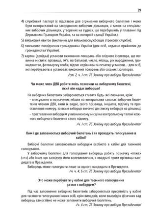 39
4) службовий паспорт (є підставою для отримання виборчого бюлетеня і може
бути використаний на закордонних виборчих дільницях, а також на спеціаль-
них виборчих дільницях, утворених на суднах, що перебувають у плаванні під
Державним Прапором України, та на полярній станції України.);
5) військовий квиток (виключно для військовослужбовців строкової служби);
6) тимчасове посвідчення громадянина України (для осіб, недавно прийнятих до
громадянства України);
7) картка (довідка) установи виконання покарань або слідчого ізолятора, що по-
винна містити: прізвище, ім’я, по батькові, число, місяць, рік народження, гро-
мадянство, фотокартку особи, підпис керівника та печатку установи,— для осіб,
які перебувають в установах виконання покарань або слідчих ізоляторах.
/ст. 2, ч. 1 ст. 76 Закону про вибори Президента/
Чи може член ДВК робити якісь позначки на виборчому бюлетені,
який він надає виборцю?
На виборчих бюлетенях забороняється ставити будь-які позначки, крім:
- вписування в позначених місцях на контрольних талонах виборчих бюле-
тенів членом ДВК, який їх видає, свого прізвища, ініціалів, підпису та про-
ставлення номеру, за яким виборця внесено до списку виборців на дільниці;
- проставлення виборцем у визначеному місці на контрольному талоні кож-
ного виборчого бюлетеня свого підпису.
/ч. 1 ст. 76 Закону про вибори Президента/
Ким і де заповнюється виборчий бюлетень і як проходить голосування в
кабіні?
Виборчі бюлетені заповнюються виборцем особисто в кабіні для таємного
голосування.
У виборчому бюлетені для голосування виборець робить позначку «плюс»
(«+») або іншу, що засвідчує його волевиявлення, в квадраті проти прізвища кан-
дидата в Президенти.
Виборець може голосувати лише за одного кандидата в Президенти.
/ч. ч. 4, 6 ст. 76 Закону про вибори Президента/
Хто може перебувати у кабіні для таємного голосування
разом з виборцем?
Під час заповнення виборчих бюлетенів забороняється присутність у кабіні
для таємного голосування інших осіб, крім випадків, коли внаслідок фізичних вад
виборець самостійно не може заповнити виборчий бюлетень.
/ч. 4 ст. 76 Закону про вибори Президента/
 