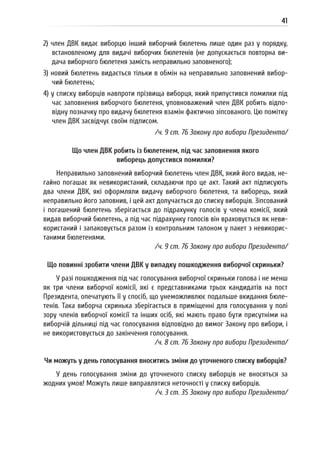 41
2) член ДВК видає виборцю інший виборчий бюлетень лише один раз у порядку,
встановленому для видачі виборчих бюлетенів (не допускається повторна ви-
дача виборчого бюлетеня замість неправильно заповненого);
3) новий бюлетень видається тільки в обмін на неправильно заповнений вибор-
чий бюлетень;
4) у списку виборців навпроти прізвища виборця, який припустився помилки під
час заповнення виборчого бюлетеня, уповноважений член ДВК робить відпо-
відну позначку про видачу бюлетеня взамін фактично зіпсованого. Цю помітку
член ДВК засвідчує своїм підписом.
/ч. 9 ст. 76 Закону про вибори Президента/
Що член ДВК робить із бюлетенем, під час заповнення якого
виборець допустився помилки?
Неправильно заповнений виборчий бюлетень член ДВК, який його видав, не-
гайно погашає як невикористаний, складаючи про це акт. Такий акт підписують
два члени ДВК, які оформляли видачу виборчого бюлетеня, та виборець, який
неправильно його заповнив, і цей акт долучається до списку виборців. Зіпсований
і погашений бюлетень зберігається до підрахунку голосів у члена комісії, який
видав виборчий бюлетень, а під час підрахунку голосів він враховується як неви-
користаний і запаковується разом із контрольним талоном у пакет з невикорис-
таними бюлетенями.
/ч. 9 ст. 76 Закону про вибори Президента/
Що повинні зробити члени ДВК у випадку пошкодження виборчої скриньки?
У разі пошкодження під час голосування виборчої скриньки голова і не менш
як три члени виборчої комісії, які є представниками трьох кандидатів на пост
Президента, опечатують її у спосіб, що унеможливлює подальше вкидання бюле-
тенів. Така виборча скринька зберігається в приміщенні для голосування у полі
зору членів виборчої комісії та інших осіб, які мають право бути присутніми на
виборчій дільниці під час голосування відповідно до вимог Закону про вибори, і
не використовується до закінчення голосування.
/ч. 8 ст. 76 Закону про вибори Президента/
Чи можуть у день голосування вноситись зміни до уточненого списку виборців?
У день голосування зміни до уточненого списку виборців не вносяться за
жодних умов! Можуть лише виправлятися неточності у списку виборців.
/ч. 3 ст. 35 Закону про вибори Президента/
 