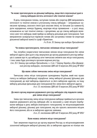 42
Чи може проголосувати на дільниці виборець, якщо його персональні дані в
списку виборців містять неточності або технічні описки?
В день голосування голова, заступник голови або секретар ДВК виправляють
неточності та технічні описки в уточненому списку виборців — неправильне на-
писання прізвища, власного імені (усіх власних імен), по батькові (за наявності),
дати народження, номера будинку, квартири місця проживання — в разі, якщо,
незважаючи на такі технічні описки, є зрозумілим, що до списку виборців вклю-
чено саме того виборця, який прибув на виборчу дільницю для голосування. Таке
виправлення засвідчується підписом голови або заступника голови чи секретаря
дільничної виборчої комісії в графі «Примітки».
/ч. 8 ст. 35 Закону про вибори Президента/
Чи можна проголосувати, тимчасово змінивши місце голосування?
Так, потрібно скористатися тимчасовою зміною місця голосування без зміни
виборчої адреси. Для цього слід звернутися до органу державного реєстру вибор-
ців із заявою про те, що виборець хоче тимчасово змінити своє місце голосування,
і така заява буде розглянута органом ведення реєстру.
/ст. 35-1 Закону про вибори Президента, ч. 3 ст. 7 Закону України «Про Держав-
ний реєстр виборців», постанова ЦВК від 13 вересня 2012 року № 893/
Що являє собою тимчасова зміна місця голосування?
Тимчасова зміна місця голосування громадянина України, який має право
голосу на виборах (виборець) передбачає зміну виборчої дільниці (дільниці для
голосування), до якої виборець відноситься за його виборчою адресою, на іншу
виборчу дільницю (дільницю для голосування) без зміни його виборчої адреси.
/п.п. 1.3. постанови ЦВК від 13 вересня 2012 року № 893/
До якого органу ведення державного реєстру виборців слід подавати заяву
для зміни місця голосування?
Заява про тимчасову зміну місця голосування виборця приймається органом
ведення державного реєстру виборців або за вказаним у заяві місцем перебу-
вання виборця в день виборів (повторного голосування), чи місцезнаходженням
виборчої дільниці, дільниці для голосування, яку він просить визначити місцем
його голосування; або ж за виборчою адресою заявника.
/п.п. 2.1. постанови ЦВК від 13 вересня 2012 року № 893/
Коли можна змінити місце голосування?
Таке звернення подається до органу ведення Реєстру за місцезнаходженням
зазначеної виборцем виборчої дільниці або за виборчою адресою не пізніше ніж
 