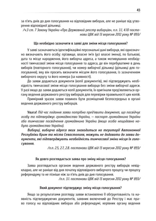 43
за п’ять днів до дня голосування на відповідних виборах, але не раніше від утво-
рення відповідної дільниці.
/ч.3 ст. 7 Закону України «Про Державний реєстр виборців», п.п. 3.1, 4.10 поста-
нови ЦВК від 13 вересня 2012 року № 893/
Що необхідно зазначити в заяві для зміни місця голосування?
У заяві зазначаються ідентифікаційні персональні дані виборця, які однознач-
но визначають його особу: прізвище, власне ім’я (усі власні імена), по батькові,
дата та місце народження, його виборча адреса, а також мотивування необхід-
ності тимчасової зміни місця голосування та адреса, де він перебуватиме в день
виборів (повторного голосування), чи номер виборчої дільниці (дільниці для го-
лосування), яку він просить визначити місцем його голосування, із зазначенням
виборчого округу та його номера (за наявності).
До заяви додаються документи (копії документів), які підтверджують необ-
хідність тимчасової зміни місця голосування виборця без зміни виборчої адреси.
У разі якщо до заяви додаються копії документів, їх оригінали пред’являються ор-
гану ведення державного реєстру виборців для перевірки правильності цих копій.
Примірний зразок заяви повинен бути розміщений безпосередньо в органі
ведення державного реєстру виборців.
Увага! Під час подання заяви потрібно пред’явити документ, що посвідчує
особу та підтверджує громадянство України, — паспорт громадянина України
або тимчасове посвідчення громадянина України (якщо особа нещодавно на-
була громадянство України).
Виборці, виборча адреса яких знаходиться на території Автономної
Республіки Крим та міста Севастополя, можуть не додавати до заяви до-
кументи, які підтверджують необхідність тимчасової зміни місця їх голо-
сування.
/п.п. 2.5, 2.7, 2.8. постанови ЦВК від 13 вересня 2012 року № 893/
Як довго розглядається заява про зміну місця голосування?
Заява розглядається органом ведення державного реєстру виборців невід-
кладно, але не раніше від дня початку відповідного виборчого процесу чи процесу
референдуму та не пізніше ніж за п’ять днів до дня голосування.
/п.п. 3.1. постанови ЦВК від 13 вересня 2012 року № 893/
Який документ підтверджує зміну місця голосування?
Якщо за результатами розгляду заяви встановлено її обґрунтованість та на-
явність підтверджуючих документів, заявник включений до Реєстру і має пра-
во голосу на відповідних виборах або референдумі, керівник органу ведення
 